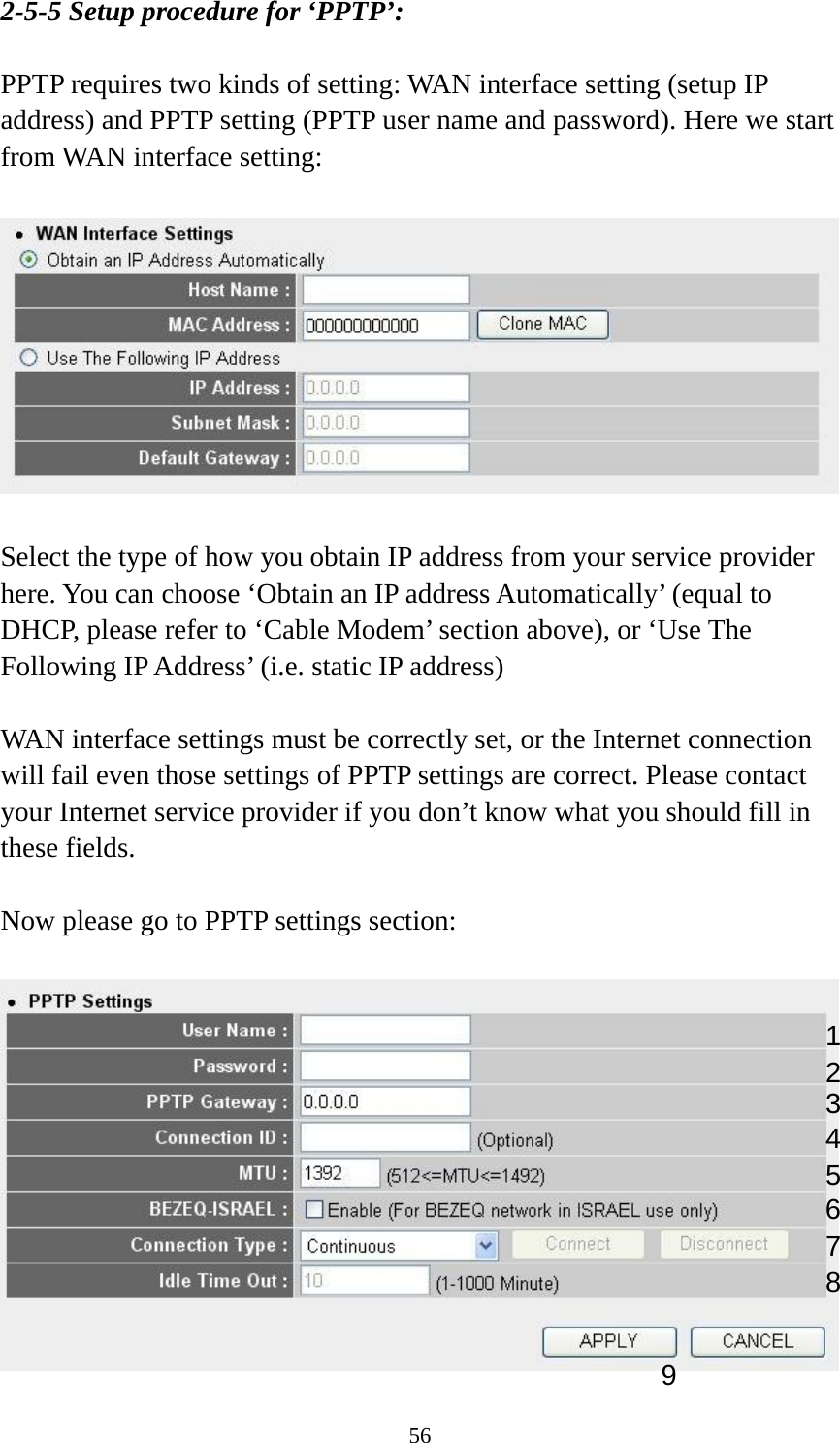 56 2-5-5 Setup procedure for ‘PPTP’:  PPTP requires two kinds of setting: WAN interface setting (setup IP address) and PPTP setting (PPTP user name and password). Here we start from WAN interface setting:    Select the type of how you obtain IP address from your service provider here. You can choose ‘Obtain an IP address Automatically’ (equal to DHCP, please refer to ‘Cable Modem’ section above), or ‘Use The Following IP Address’ (i.e. static IP address)  WAN interface settings must be correctly set, or the Internet connection will fail even those settings of PPTP settings are correct. Please contact your Internet service provider if you don’t know what you should fill in these fields.  Now please go to PPTP settings section:   123 4 5 7 8 9 6 