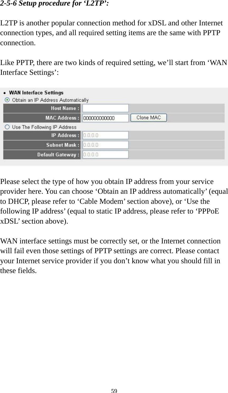 59 2-5-6 Setup procedure for ‘L2TP’:  L2TP is another popular connection method for xDSL and other Internet connection types, and all required setting items are the same with PPTP connection.  Like PPTP, there are two kinds of required setting, we’ll start from ‘WAN Interface Settings’:    Please select the type of how you obtain IP address from your service provider here. You can choose ‘Obtain an IP address automatically’ (equal to DHCP, please refer to ‘Cable Modem’ section above), or ‘Use the following IP address’ (equal to static IP address, please refer to ‘PPPoE xDSL’ section above).    WAN interface settings must be correctly set, or the Internet connection will fail even those settings of PPTP settings are correct. Please contact your Internet service provider if you don’t know what you should fill in these fields.  