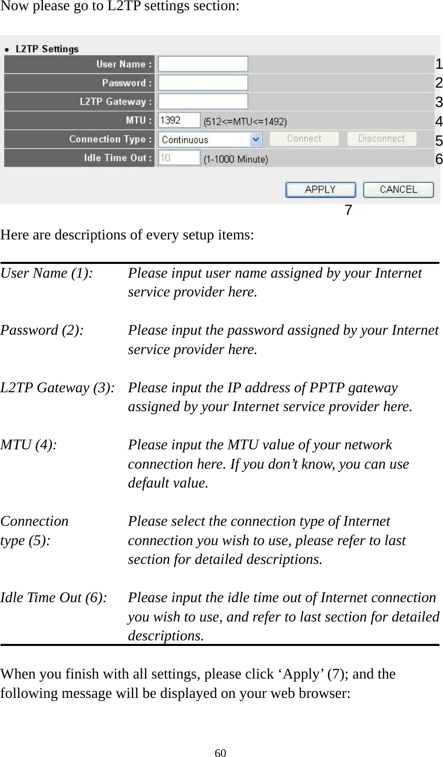60 Now please go to L2TP settings section:    Here are descriptions of every setup items:  User Name (1):    Please input user name assigned by your Internet service provider here.  Password (2):    Please input the password assigned by your Internet service provider here.  L2TP Gateway (3):   Please input the IP address of PPTP gateway assigned by your Internet service provider here.  MTU (4):    Please input the MTU value of your network connection here. If you don’t know, you can use default value.  Connection       Please select the connection type of Internet type (5):    connection you wish to use, please refer to last section for detailed descriptions.  Idle Time Out (6):  Please input the idle time out of Internet connection   you wish to use, and refer to last section for detailed descriptions.  When you finish with all settings, please click ‘Apply’ (7); and the following message will be displayed on your web browser:  124 3 5 7 6