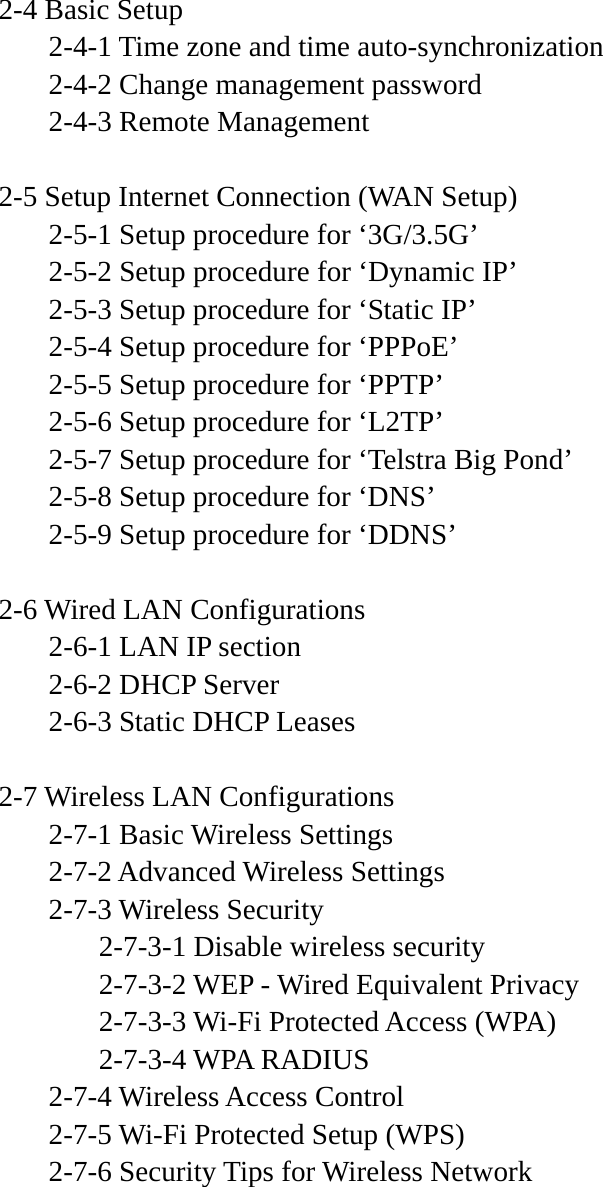 2-4 Basic Setup   2-4-1 Time zone and time auto-synchronization   2-4-2 Change management password   2-4-3 Remote Management  2-5 Setup Internet Connection (WAN Setup)   2-5-1 Setup procedure for ‘3G/3.5G’   2-5-2 Setup procedure for ‘Dynamic IP’   2-5-3 Setup procedure for ‘Static IP’   2-5-4 Setup procedure for ‘PPPoE’   2-5-5 Setup procedure for ‘PPTP’   2-5-6 Setup procedure for ‘L2TP’   2-5-7 Setup procedure for ‘Telstra Big Pond’   2-5-8 Setup procedure for ‘DNS’   2-5-9 Setup procedure for ‘DDNS’  2-6 Wired LAN Configurations   2-6-1 LAN IP section   2-6-2 DHCP Server   2-6-3 Static DHCP Leases  2-7 Wireless LAN Configurations  2-7-1 Basic Wireless Settings    2-7-2 Advanced Wireless Settings  2-7-3 Wireless Security     2-7-3-1 Disable wireless security     2-7-3-2 WEP - Wired Equivalent Privacy     2-7-3-3 Wi-Fi Protected Access (WPA)   2-7-3-4 WPA RADIUS  2-7-4 Wireless Access Control   2-7-5 Wi-Fi Protected Setup (WPS)   2-7-6 Security Tips for Wireless Network       