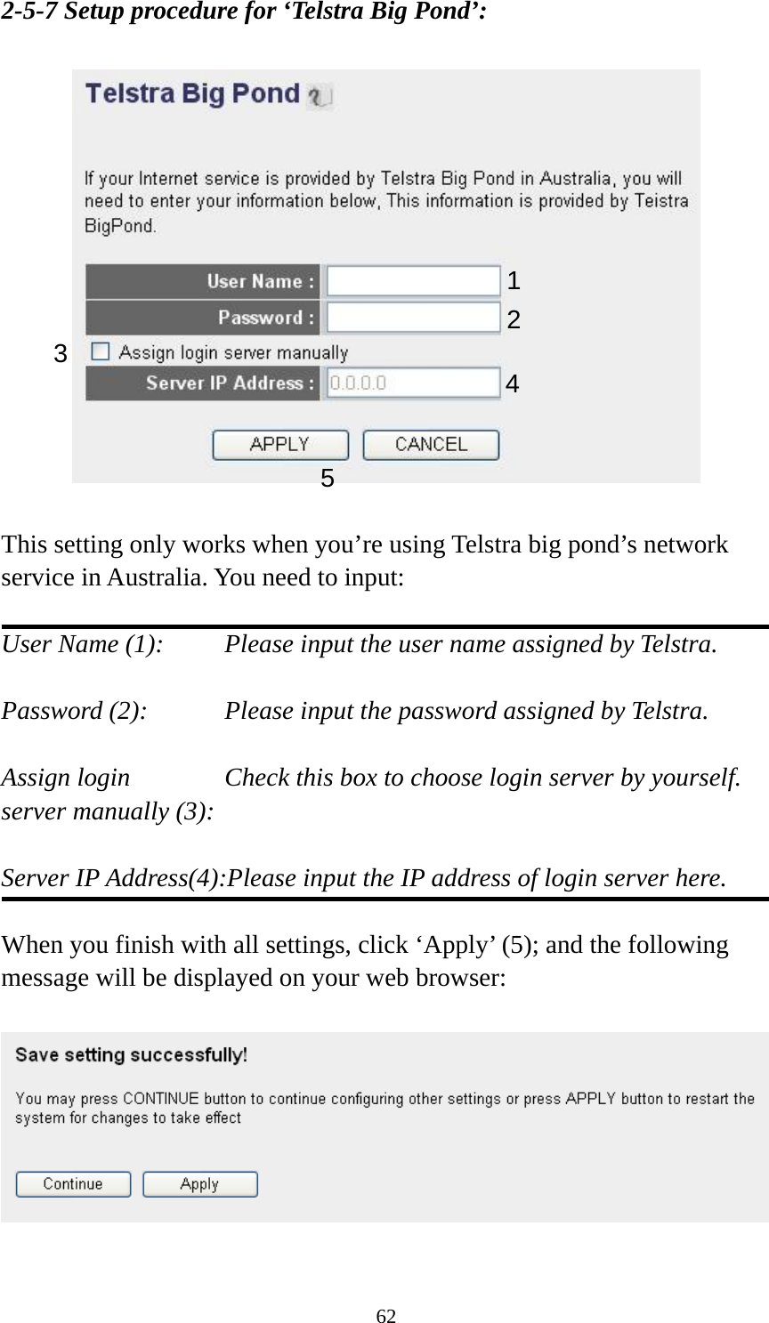 62 2-5-7 Setup procedure for ‘Telstra Big Pond’:    This setting only works when you’re using Telstra big pond’s network service in Australia. You need to input:  User Name (1):     Please input the user name assigned by Telstra.  Password (2):      Please input the password assigned by Telstra.  Assign login      Check this box to choose login server by yourself. server manually (3):    Server IP Address(4):Please input the IP address of login server here.  When you finish with all settings, click ‘Apply’ (5); and the following message will be displayed on your web browser:    123  4 5 