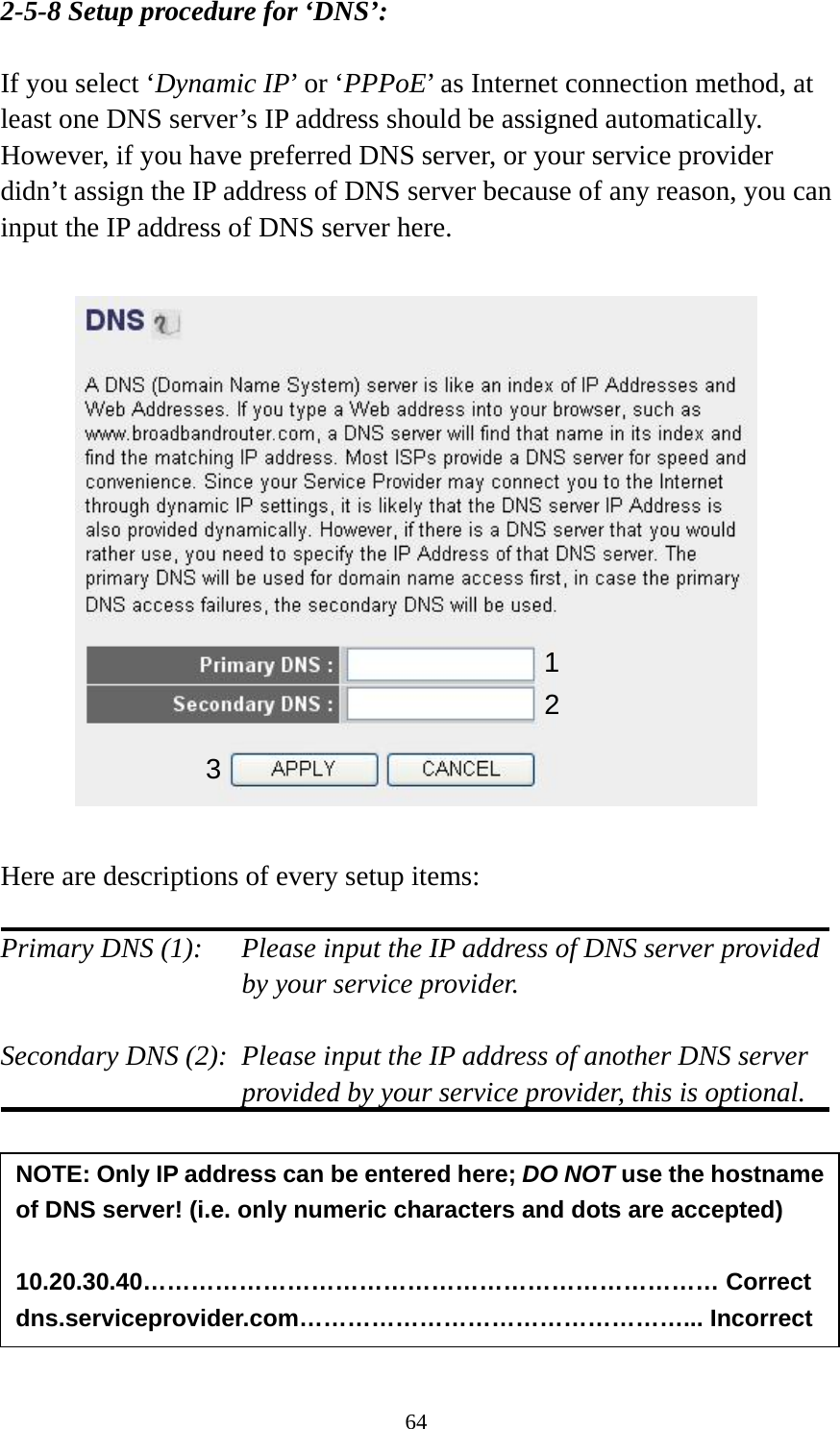 64 2-5-8 Setup procedure for ‘DNS’:  If you select ‘Dynamic IP’ or ‘PPPoE’ as Internet connection method, at least one DNS server’s IP address should be assigned automatically. However, if you have preferred DNS server, or your service provider didn’t assign the IP address of DNS server because of any reason, you can input the IP address of DNS server here.    Here are descriptions of every setup items:  Primary DNS (1):    Please input the IP address of DNS server provided by your service provider.  Secondary DNS (2):  Please input the IP address of another DNS server provided by your service provider, this is optional.        NOTE: Only IP address can be entered here; DO NOT use the hostname of DNS server! (i.e. only numeric characters and dots are accepted)  10.20.30.40……………………………………………………………… Correct dns.serviceprovider.com…………………………………………... Incorrect 12 3 