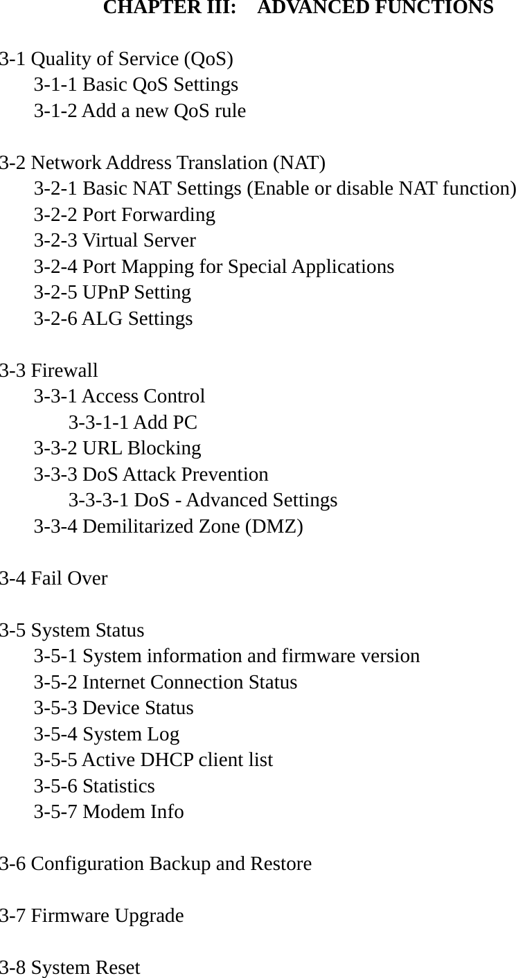 CHAPTER III:    ADVANCED FUNCTIONS  3-1 Quality of Service (QoS)   3-1-1 Basic QoS Settings   3-1-2 Add a new QoS rule  3-2 Network Address Translation (NAT)   3-2-1 Basic NAT Settings (Enable or disable NAT function)  3-2-2 Port Forwarding  3-2-3 Virtual Server   3-2-4 Port Mapping for Special Applications   3-2-5 UPnP Setting  3-2-6 ALG Settings  3-3 Firewall  3-3-1 Access Control   3-3-1-1 Add PC   3-3-2 URL Blocking   3-3-3 DoS Attack Prevention     3-3-3-1 DoS - Advanced Settings   3-3-4 Demilitarized Zone (DMZ)  3-4 Fail Over  3-5 System Status   3-5-1 System information and firmware version   3-5-2 Internet Connection Status   3-5-3 Device Status  3-5-4 System Log   3-5-5 Active DHCP client list  3-5-6 Statistics 3-5-7 Modem Info  3-6 Configuration Backup and Restore  3-7 Firmware Upgrade  3-8 System Reset 