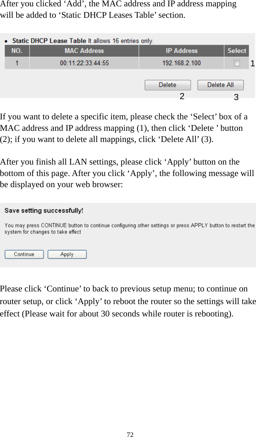 72  After you clicked ‘Add’, the MAC address and IP address mapping will be added to ‘Static DHCP Leases Table’ section.    If you want to delete a specific item, please check the ‘Select’ box of a MAC address and IP address mapping (1), then click ‘Delete ’ button (2); if you want to delete all mappings, click ‘Delete All’ (3).    After you finish all LAN settings, please click ‘Apply’ button on the bottom of this page. After you click ‘Apply’, the following message will be displayed on your web browser:    Please click ‘Continue’ to back to previous setup menu; to continue on router setup, or click ‘Apply’ to reboot the router so the settings will take effect (Please wait for about 30 seconds while router is rebooting). 1 2  3 