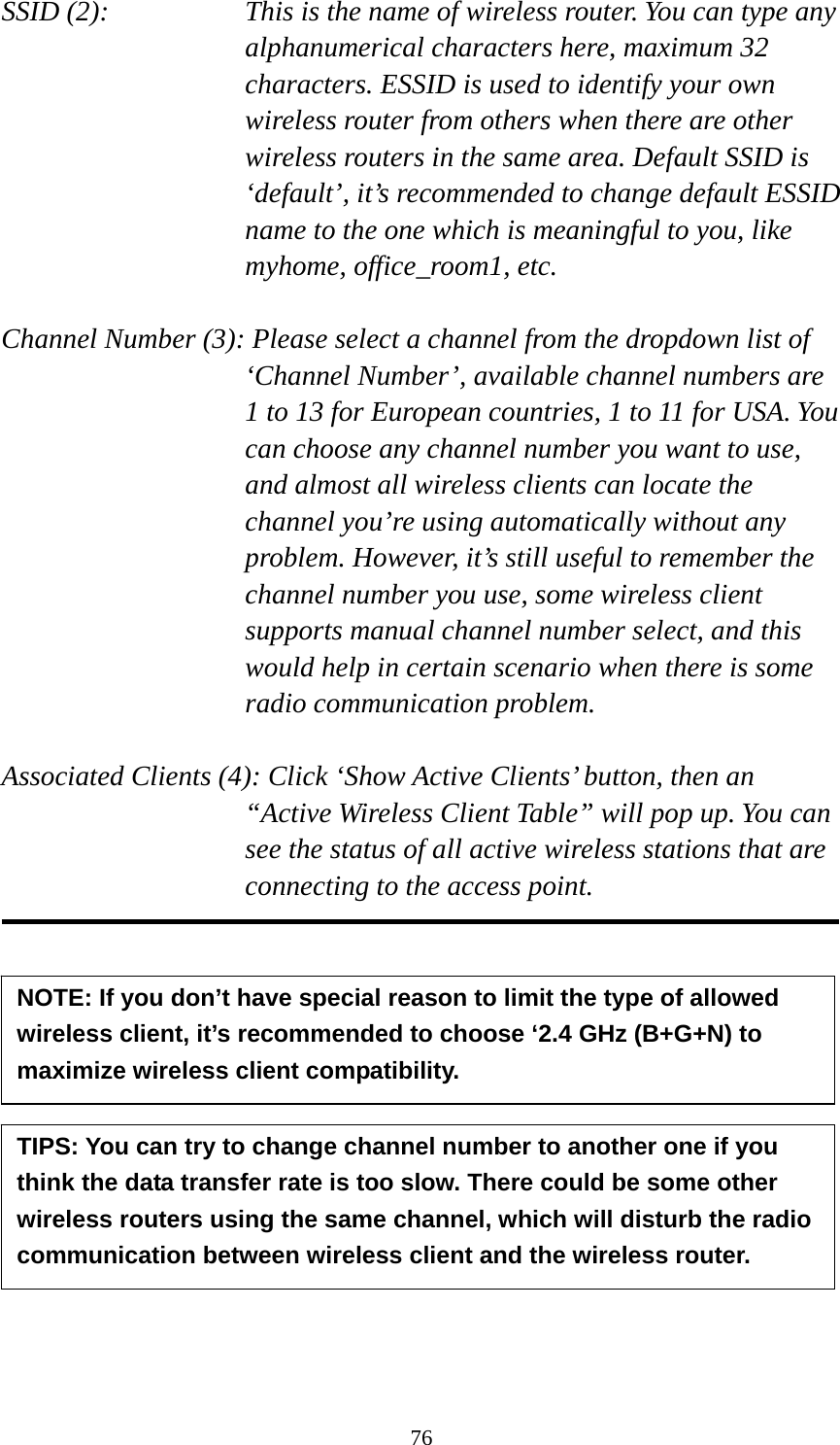 76 SSID (2):    This is the name of wireless router. You can type any alphanumerical characters here, maximum 32 characters. ESSID is used to identify your own wireless router from others when there are other wireless routers in the same area. Default SSID is ‘default’, it’s recommended to change default ESSID name to the one which is meaningful to you, like myhome, office_room1, etc.  Channel Number (3): Please select a channel from the dropdown list of ‘Channel Number’, available channel numbers are 1 to 13 for European countries, 1 to 11 for USA. You can choose any channel number you want to use, and almost all wireless clients can locate the channel you’re using automatically without any problem. However, it’s still useful to remember the channel number you use, some wireless client supports manual channel number select, and this would help in certain scenario when there is some radio communication problem.  Associated Clients (4): Click ‘Show Active Clients’ button, then an “Active Wireless Client Table” will pop up. You can see the status of all active wireless stations that are connecting to the access point.              NOTE: If you don’t have special reason to limit the type of allowed wireless client, it’s recommended to choose ‘2.4 GHz (B+G+N) to maximize wireless client compatibility. TIPS: You can try to change channel number to another one if you think the data transfer rate is too slow. There could be some other wireless routers using the same channel, which will disturb the radio communication between wireless client and the wireless router. 