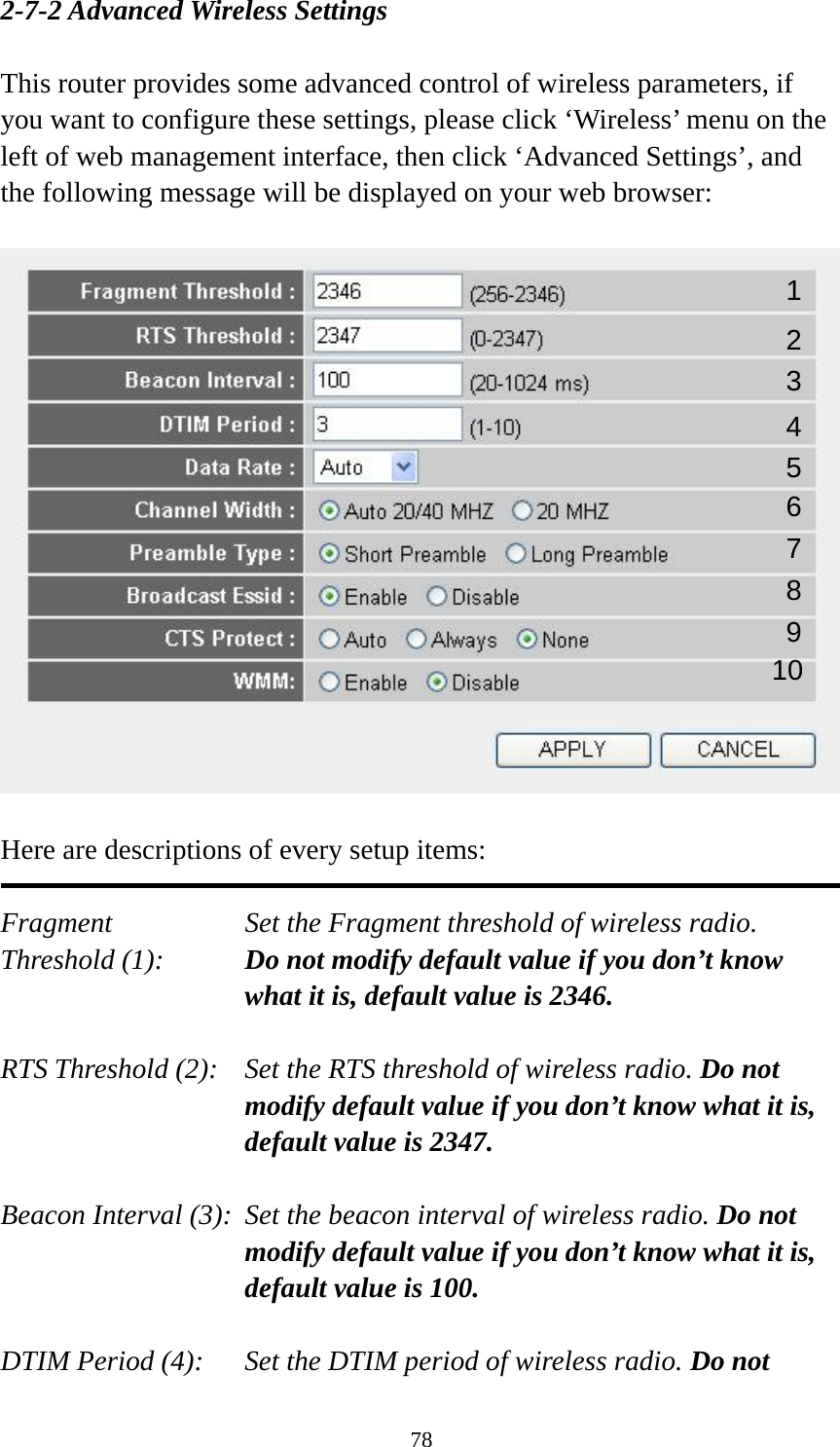 78 2-7-2 Advanced Wireless Settings  This router provides some advanced control of wireless parameters, if you want to configure these settings, please click ‘Wireless’ menu on the left of web management interface, then click ‘Advanced Settings’, and the following message will be displayed on your web browser:    Here are descriptions of every setup items:  Fragment  Set the Fragment threshold of wireless radio.    Threshold (1):  Do not modify default value if you don’t know what it is, default value is 2346.  RTS Threshold (2):    Set the RTS threshold of wireless radio. Do not modify default value if you don’t know what it is, default value is 2347.  Beacon Interval (3):  Set the beacon interval of wireless radio. Do not modify default value if you don’t know what it is, default value is 100.  DTIM Period (4):    Set the DTIM period of wireless radio. Do not 1 2 3 4 5 7 8 6 9 10 