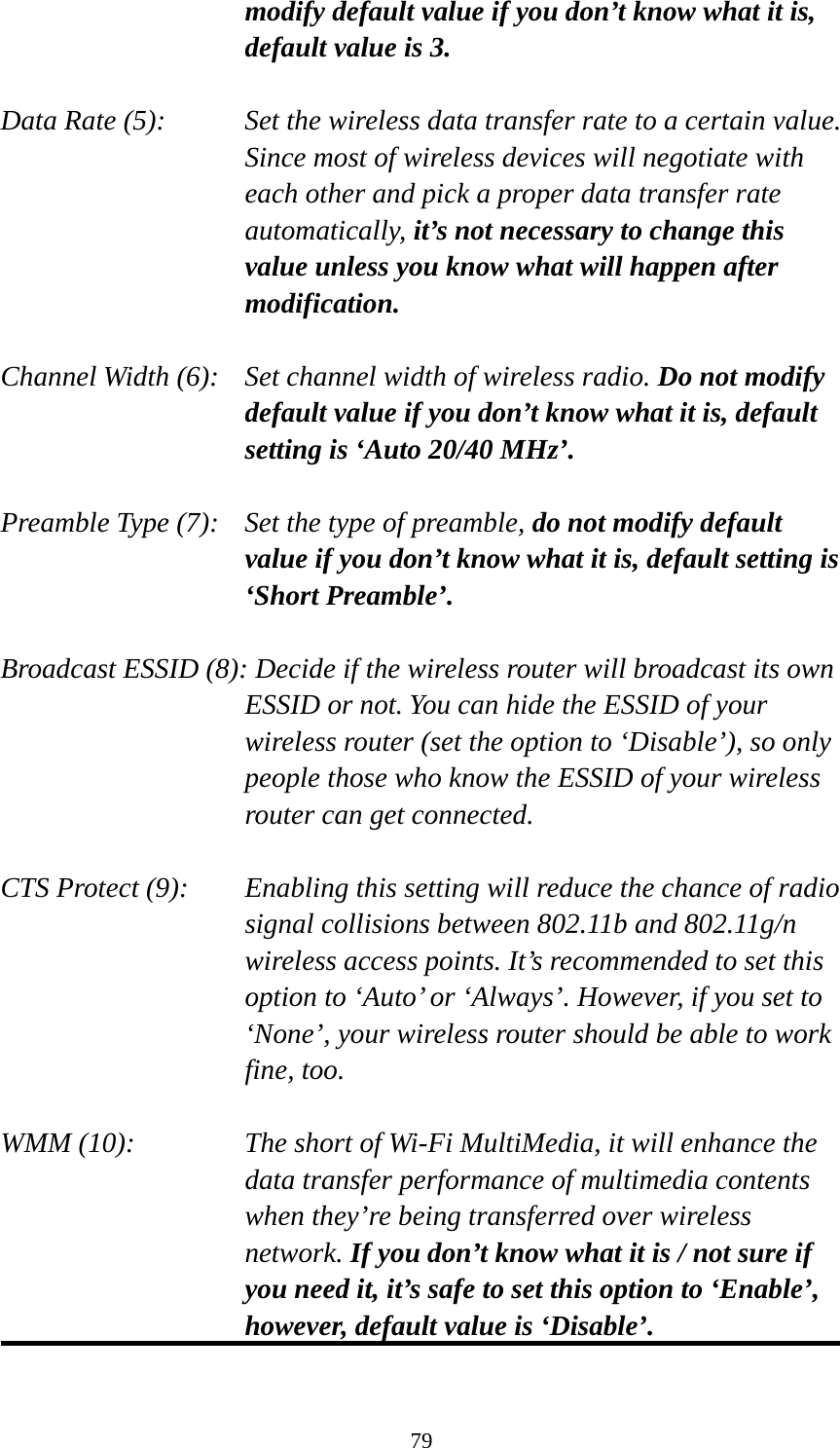 79 modify default value if you don’t know what it is, default value is 3.  Data Rate (5):    Set the wireless data transfer rate to a certain value. Since most of wireless devices will negotiate with each other and pick a proper data transfer rate automatically, it’s not necessary to change this value unless you know what will happen after modification.  Channel Width (6):   Set channel width of wireless radio. Do not modify default value if you don’t know what it is, default setting is ‘Auto 20/40 MHz’.  Preamble Type (7):   Set the type of preamble, do not modify default value if you don’t know what it is, default setting is ‘Short Preamble’.  Broadcast ESSID (8): Decide if the wireless router will broadcast its own ESSID or not. You can hide the ESSID of your wireless router (set the option to ‘Disable’), so only people those who know the ESSID of your wireless router can get connected.  CTS Protect (9):    Enabling this setting will reduce the chance of radio signal collisions between 802.11b and 802.11g/n wireless access points. It’s recommended to set this option to ‘Auto’ or ‘Always’. However, if you set to ‘None’, your wireless router should be able to work fine, too.  WMM (10):    The short of Wi-Fi MultiMedia, it will enhance the data transfer performance of multimedia contents when they’re being transferred over wireless network. If you don’t know what it is / not sure if you need it, it’s safe to set this option to ‘Enable’, however, default value is ‘Disable’.  