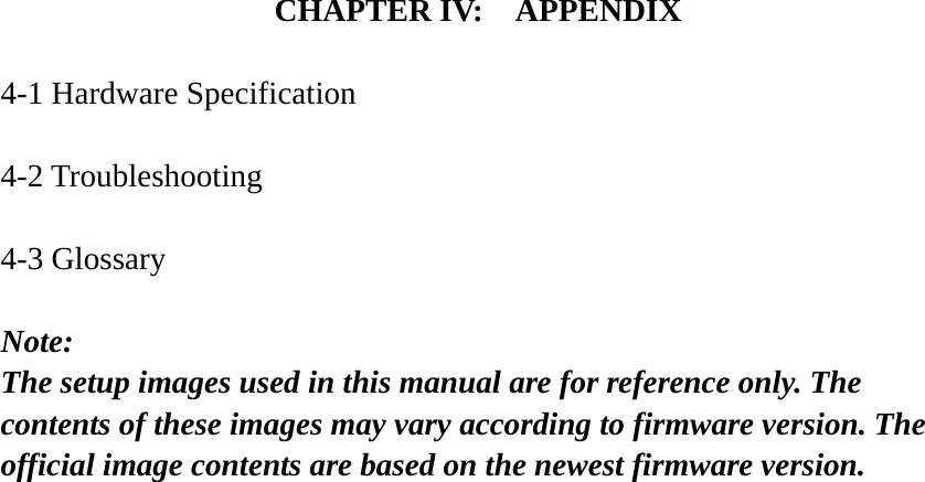 CHAPTER IV:    APPENDIX  4-1 Hardware Specification  4-2 Troubleshooting  4-3 Glossary  Note:  The setup images used in this manual are for reference only. The contents of these images may vary according to firmware version. The official image contents are based on the newest firmware version.  