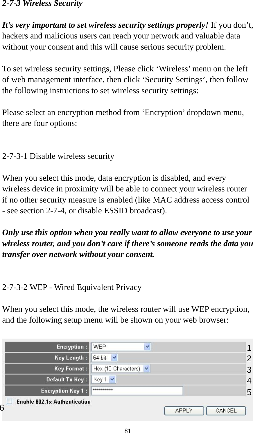 81 2-7-3 Wireless Security  It’s very important to set wireless security settings properly! If you don’t, hackers and malicious users can reach your network and valuable data without your consent and this will cause serious security problem.  To set wireless security settings, Please click ‘Wireless’ menu on the left of web management interface, then click ‘Security Settings’, then follow the following instructions to set wireless security settings:  Please select an encryption method from ‘Encryption’ dropdown menu, there are four options:   2-7-3-1 Disable wireless security  When you select this mode, data encryption is disabled, and every wireless device in proximity will be able to connect your wireless router if no other security measure is enabled (like MAC address access control - see section 2-7-4, or disable ESSID broadcast).    Only use this option when you really want to allow everyone to use your wireless router, and you don’t care if there’s someone reads the data you transfer over network without your consent.   2-7-3-2 WEP - Wired Equivalent Privacy  When you select this mode, the wireless router will use WEP encryption, and the following setup menu will be shown on your web browser:   123 5 6 4 