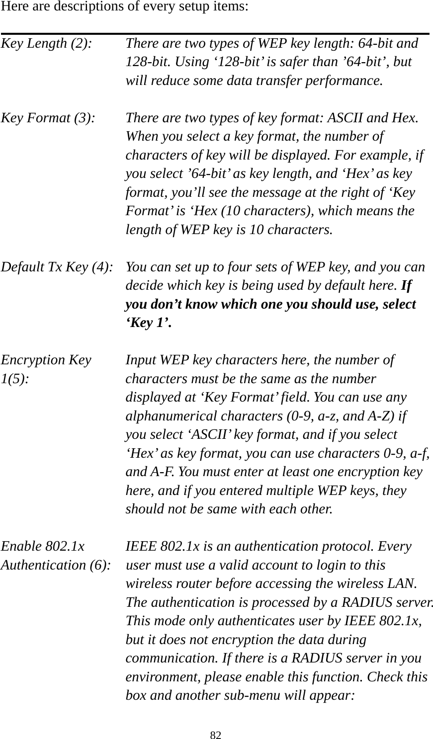 82 Here are descriptions of every setup items:  Key Length (2):    There are two types of WEP key length: 64-bit and 128-bit. Using ‘128-bit’ is safer than ’64-bit’, but will reduce some data transfer performance.  Key Format (3):    There are two types of key format: ASCII and Hex. When you select a key format, the number of characters of key will be displayed. For example, if you select ’64-bit’ as key length, and ‘Hex’ as key format, you’ll see the message at the right of ‘Key Format’ is ‘Hex (10 characters), which means the length of WEP key is 10 characters.  Default Tx Key (4):   You can set up to four sets of WEP key, and you can decide which key is being used by default here. If you don’t know which one you should use, select ‘Key 1’.  Encryption Key     Input WEP key characters here, the number of 1(5):    characters must be the same as the number displayed at ‘Key Format’ field. You can use any alphanumerical characters (0-9, a-z, and A-Z) if you select ‘ASCII’ key format, and if you select ‘Hex’ as key format, you can use characters 0-9, a-f, and A-F. You must enter at least one encryption key here, and if you entered multiple WEP keys, they should not be same with each other.  Enable 802.1x  IEEE 802.1x is an authentication protocol. Every   Authentication (6):    user must use a valid account to login to this wireless router before accessing the wireless LAN. The authentication is processed by a RADIUS server. This mode only authenticates user by IEEE 802.1x, but it does not encryption the data during communication. If there is a RADIUS server in you environment, please enable this function. Check this box and another sub-menu will appear: 