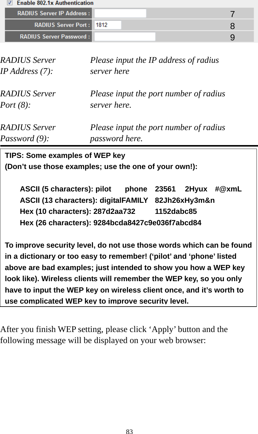 83    RADIUS Server      Please input the IP address of radius   IP Address (7):      server here  RADIUS Server      Please input the port number of radius Port (8):    server here.  RADIUS Server      Please input the port number of radius Password (9):      password here.                 After you finish WEP setting, please click ‘Apply’ button and the following message will be displayed on your web browser:  7 8 9 TIPS: Some examples of WEP key   (Don’t use those examples; use the one of your own!):  ASCII (5 characters): pilot    phone    23561    2Hyux    #@xmL ASCII (13 characters): digitalFAMILY  82Jh26xHy3m&amp;n Hex (10 characters): 287d2aa732   1152dabc85 Hex (26 characters): 9284bcda8427c9e036f7abcd84  To improve security level, do not use those words which can be found in a dictionary or too easy to remember! (‘pilot’ and ‘phone’ listed above are bad examples; just intended to show you how a WEP key look like). Wireless clients will remember the WEP key, so you only have to input the WEP key on wireless client once, and it’s worth to use complicated WEP key to improve security level.