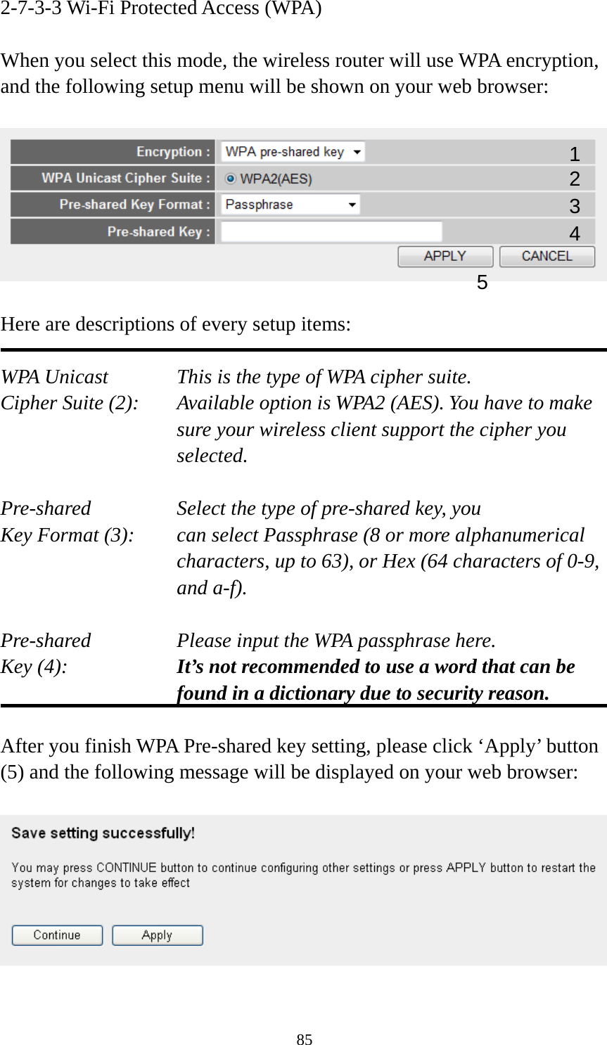 85 2-7-3-3 Wi-Fi Protected Access (WPA)  When you select this mode, the wireless router will use WPA encryption, and the following setup menu will be shown on your web browser:    Here are descriptions of every setup items:  WPA Unicast      This is the type of WPA cipher suite. Cipher Suite (2):  Available option is WPA2 (AES). You have to make sure your wireless client support the cipher you selected.  Pre-shared       Select the type of pre-shared key, you Key Format (3):    can select Passphrase (8 or more alphanumerical characters, up to 63), or Hex (64 characters of 0-9, and a-f).  Pre-shared       Please input the WPA passphrase here. Key (4):    It’s not recommended to use a word that can be found in a dictionary due to security reason.  After you finish WPA Pre-shared key setting, please click ‘Apply’ button (5) and the following message will be displayed on your web browser:    1 2 3 5 4 
