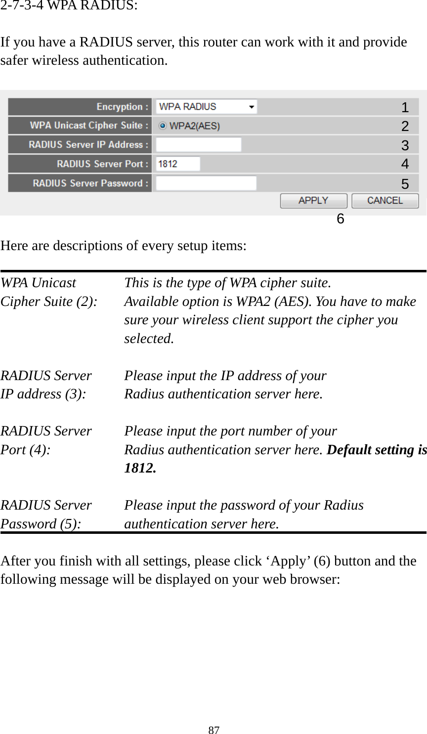 87 2-7-3-4 WPA RADIUS:  If you have a RADIUS server, this router can work with it and provide safer wireless authentication.    Here are descriptions of every setup items:  WPA Unicast      This is the type of WPA cipher suite. Cipher Suite (2):  Available option is WPA2 (AES). You have to make sure your wireless client support the cipher you selected.  RADIUS Server     Please input the IP address of your IP address (3):     Radius authentication server here.  RADIUS Server     Please input the port number of your Port (4):    Radius authentication server here. Default setting is 1812.  RADIUS Server     Please input the password of your Radius Password (5):    authentication server here.  After you finish with all settings, please click ‘Apply’ (6) button and the following message will be displayed on your web browser:  1 3 4 2 5 6 