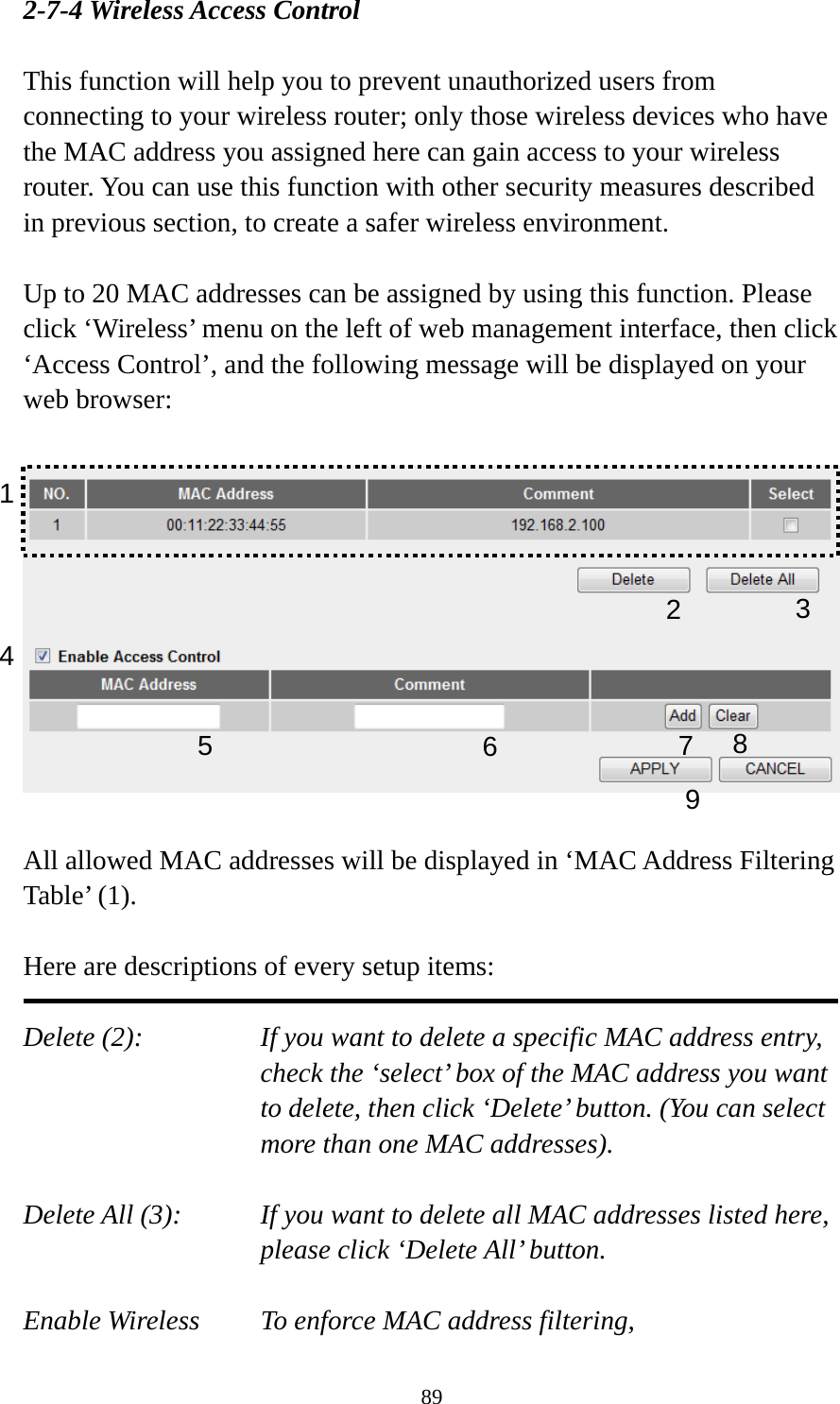 89 2-7-4 Wireless Access Control  This function will help you to prevent unauthorized users from connecting to your wireless router; only those wireless devices who have the MAC address you assigned here can gain access to your wireless router. You can use this function with other security measures described in previous section, to create a safer wireless environment.  Up to 20 MAC addresses can be assigned by using this function. Please click ‘Wireless’ menu on the left of web management interface, then click ‘Access Control’, and the following message will be displayed on your web browser:    All allowed MAC addresses will be displayed in ‘MAC Address Filtering Table’ (1).    Here are descriptions of every setup items:  Delete (2):    If you want to delete a specific MAC address entry, check the ‘select’ box of the MAC address you want to delete, then click ‘Delete’ button. (You can select more than one MAC addresses).  Delete All (3):    If you want to delete all MAC addresses listed here, please click ‘Delete All’ button.  Enable Wireless    To enforce MAC address filtering, 1 2  3 4 678 9 5 