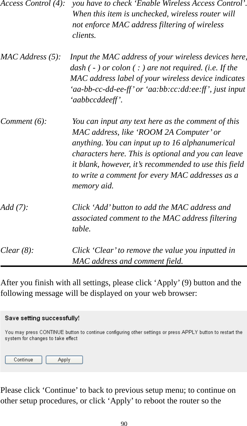 90 Access Control (4):   you have to check ‘Enable Wireless Access Control’. When this item is unchecked, wireless router will not enforce MAC address filtering of wireless clients.  MAC Address (5):    Input the MAC address of your wireless devices here, dash ( - ) or colon ( : ) are not required. (i.e. If the MAC address label of your wireless device indicates ‘aa-bb-cc-dd-ee-ff’ or ‘aa:bb:cc:dd:ee:ff’, just input ‘aabbccddeeff’.  Comment (6):      You can input any text here as the comment of this       MAC address, like ‘ROOM 2A Computer’ or         anything. You can input up to 16 alphanumerical   characters here. This is optional and you can leave   it blank, however, it’s recommended to use this field   to write a comment for every MAC addresses as a   memory aid.  Add (7):    Click ‘Add’ button to add the MAC address and associated comment to the MAC address filtering table.  Clear (8):    Click ‘Clear’ to remove the value you inputted in MAC address and comment field.  After you finish with all settings, please click ‘Apply’ (9) button and the following message will be displayed on your web browser:    Please click ‘Continue’ to back to previous setup menu; to continue on other setup procedures, or click ‘Apply’ to reboot the router so the 