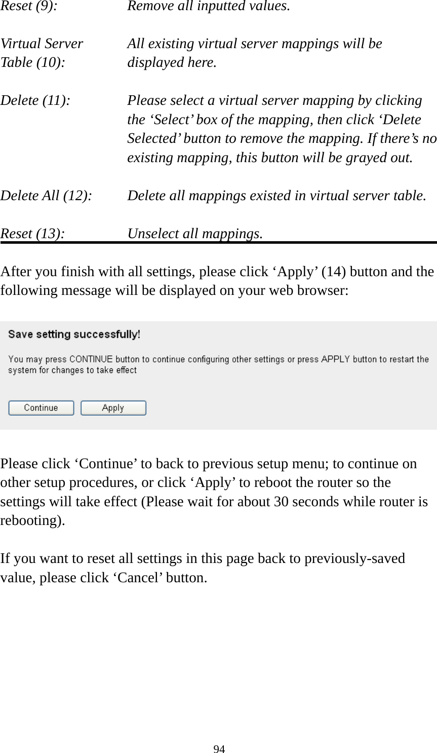 94 Reset (9):      Remove all inputted values.  Virtual Server      All existing virtual server mappings will be Table (10):       displayed here.  Delete (11):     Please select a virtual server mapping by clicking     the ‘Select’ box of the mapping, then click ‘Delete Selected’ button to remove the mapping. If there’s no existing mapping, this button will be grayed out.  Delete All (12):     Delete all mappings existed in virtual server table.  Reset (13):       Unselect all mappings.  After you finish with all settings, please click ‘Apply’ (14) button and the following message will be displayed on your web browser:    Please click ‘Continue’ to back to previous setup menu; to continue on other setup procedures, or click ‘Apply’ to reboot the router so the settings will take effect (Please wait for about 30 seconds while router is rebooting).  If you want to reset all settings in this page back to previously-saved value, please click ‘Cancel’ button.        