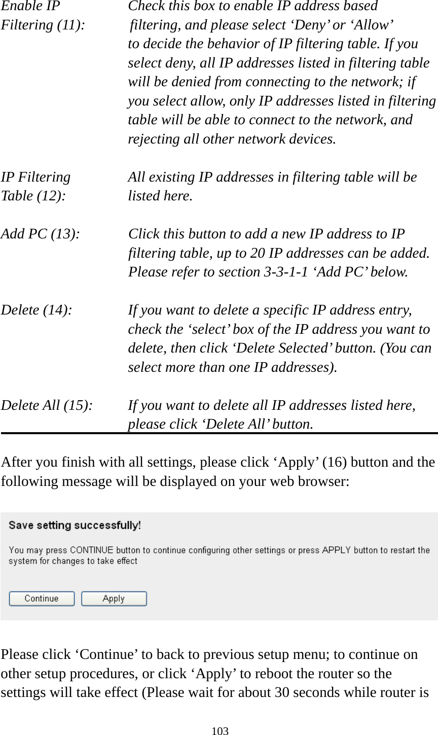 103  Enable IP        Check this box to enable IP address based Filtering (11):      filtering, and please select ‘Deny’ or ‘Allow’   to decide the behavior of IP filtering table. If you select deny, all IP addresses listed in filtering table will be denied from connecting to the network; if you select allow, only IP addresses listed in filtering table will be able to connect to the network, and rejecting all other network devices.  IP Filtering      All existing IP addresses in filtering table will be Table (12):       listed here.  Add PC (13):    Click this button to add a new IP address to IP filtering table, up to 20 IP addresses can be added.   Please refer to section 3-3-1-1 ‘Add PC’ below.    Delete (14):      If you want to delete a specific IP address entry,     check the ‘select’ box of the IP address you want to delete, then click ‘Delete Selected’ button. (You can select more than one IP addresses).  Delete All (15):    If you want to delete all IP addresses listed here, please click ‘Delete All’ button.  After you finish with all settings, please click ‘Apply’ (16) button and the following message will be displayed on your web browser:    Please click ‘Continue’ to back to previous setup menu; to continue on other setup procedures, or click ‘Apply’ to reboot the router so the settings will take effect (Please wait for about 30 seconds while router is 