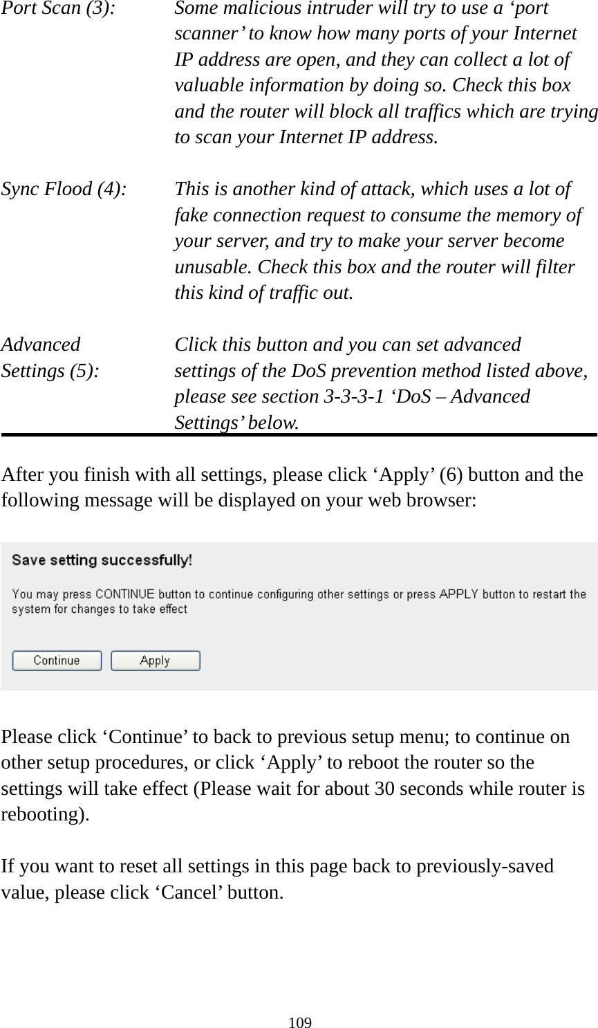 109 Port Scan (3):    Some malicious intruder will try to use a ‘port scanner’ to know how many ports of your Internet IP address are open, and they can collect a lot of valuable information by doing so. Check this box and the router will block all traffics which are trying to scan your Internet IP address.  Sync Flood (4):    This is another kind of attack, which uses a lot of fake connection request to consume the memory of your server, and try to make your server become unusable. Check this box and the router will filter this kind of traffic out.  Advanced        Click this button and you can set advanced Settings (5):    settings of the DoS prevention method listed above, please see section 3-3-3-1 ‘DoS – Advanced Settings’ below.  After you finish with all settings, please click ‘Apply’ (6) button and the following message will be displayed on your web browser:    Please click ‘Continue’ to back to previous setup menu; to continue on other setup procedures, or click ‘Apply’ to reboot the router so the settings will take effect (Please wait for about 30 seconds while router is rebooting).  If you want to reset all settings in this page back to previously-saved value, please click ‘Cancel’ button.    