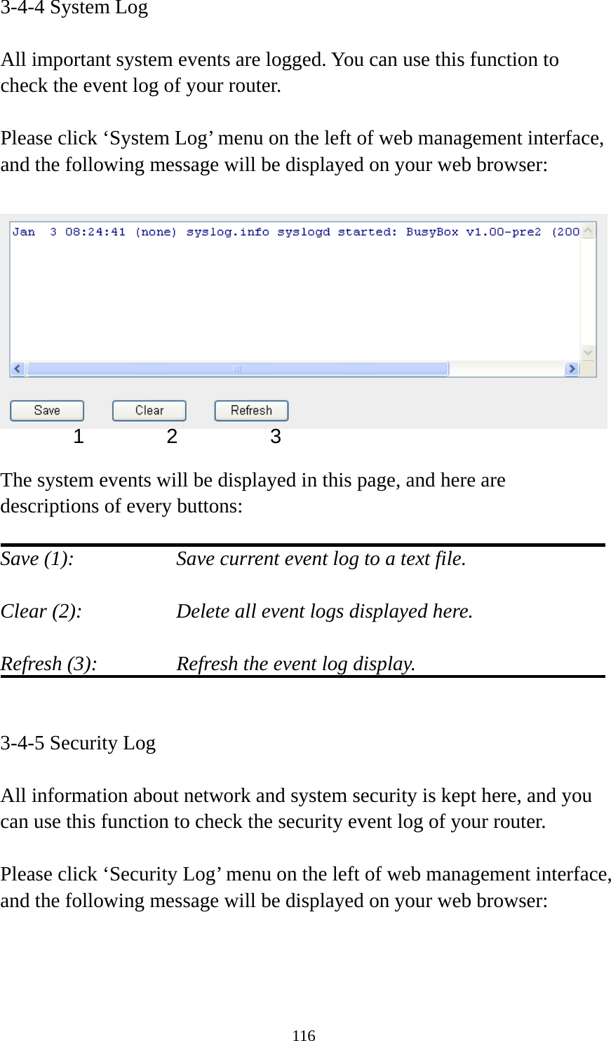 116 3-4-4 System Log  All important system events are logged. You can use this function to check the event log of your router.  Please click ‘System Log’ menu on the left of web management interface, and the following message will be displayed on your web browser:    The system events will be displayed in this page, and here are descriptions of every buttons:  Save (1):        Save current event log to a text file.  Clear (2):        Delete all event logs displayed here.  Refresh (3):      Refresh the event log display.   3-4-5 Security Log  All information about network and system security is kept here, and you can use this function to check the security event log of your router.  Please click ‘Security Log’ menu on the left of web management interface, and the following message will be displayed on your web browser:  1 2  3