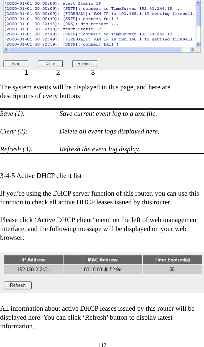 117   The system events will be displayed in this page, and here are descriptions of every buttons:  Save (1):        Save current event log to a text file.  Clear (2):        Delete all event logs displayed here.  Refresh (3):      Refresh the event log display.   3-4-5 Active DHCP client list  If you’re using the DHCP server function of this router, you can use this function to check all active DHCP leases issued by this router.  Please click ‘Active DHCP client’ menu on the left of web management interface, and the following message will be displayed on your web browser:    All information about active DHCP leases issued by this router will be displayed here. You can click ‘Refresh’ button to display latest information. 1 2  3