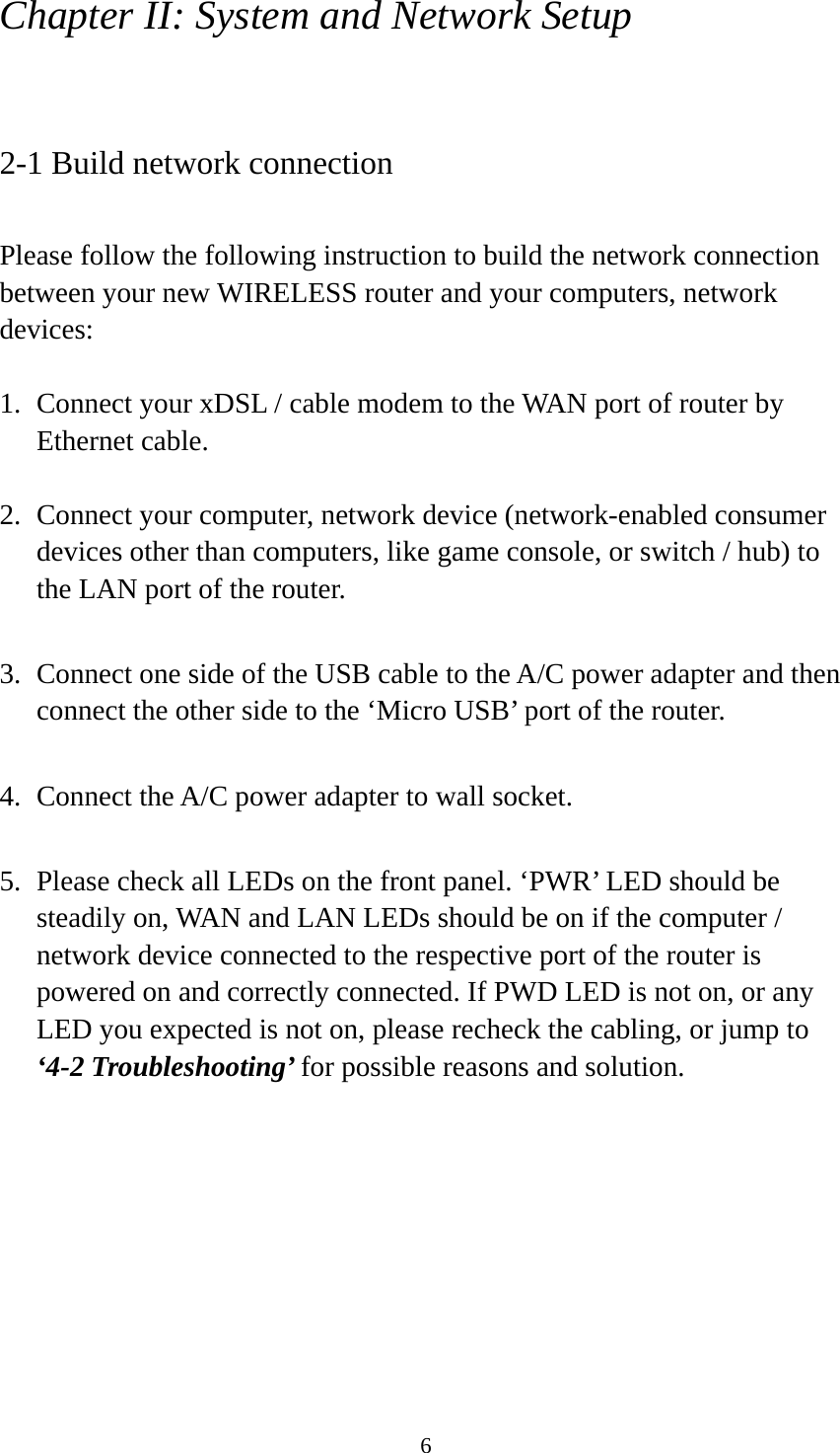 6 Chapter II: System and Network Setup  2-1 Build network connection  Please follow the following instruction to build the network connection between your new WIRELESS router and your computers, network devices:  1. Connect your xDSL / cable modem to the WAN port of router by Ethernet cable.    2. Connect your computer, network device (network-enabled consumer devices other than computers, like game console, or switch / hub) to the LAN port of the router.  3. Connect one side of the USB cable to the A/C power adapter and then connect the other side to the ‘Micro USB’ port of the router.    4. Connect the A/C power adapter to wall socket.  5. Please check all LEDs on the front panel. ‘PWR’ LED should be steadily on, WAN and LAN LEDs should be on if the computer / network device connected to the respective port of the router is powered on and correctly connected. If PWD LED is not on, or any LED you expected is not on, please recheck the cabling, or jump to ‘4-2 Troubleshooting’ for possible reasons and solution. 