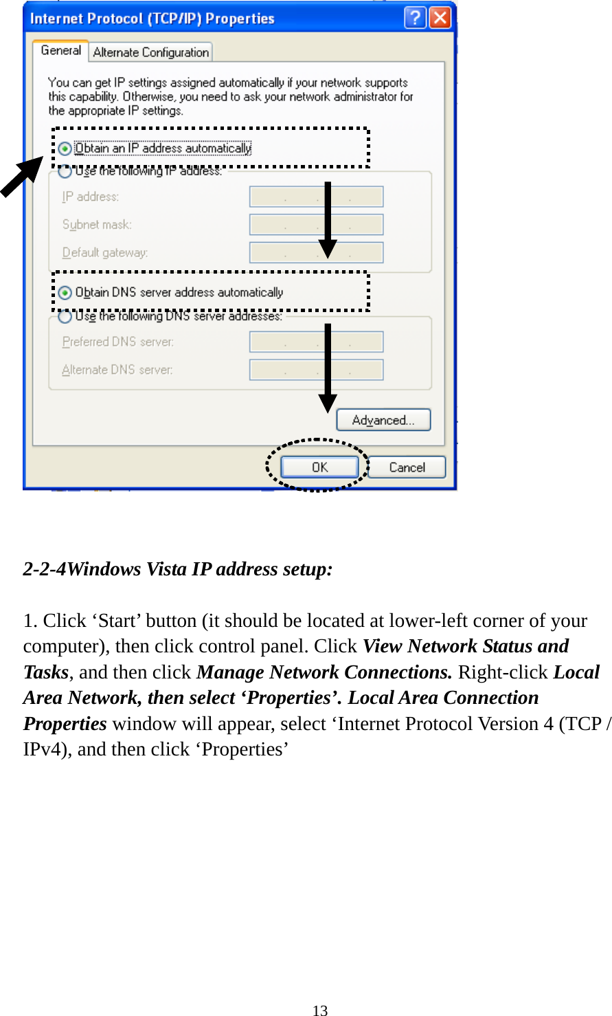 13    2-2-4Windows Vista IP address setup:  1. Click ‘Start’ button (it should be located at lower-left corner of your computer), then click control panel. Click View Network Status and Tasks, and then click Manage Network Connections. Right-click Local Area Network, then select ‘Properties’. Local Area Connection Properties window will appear, select ‘Internet Protocol Version 4 (TCP / IPv4), and then click ‘Properties’  