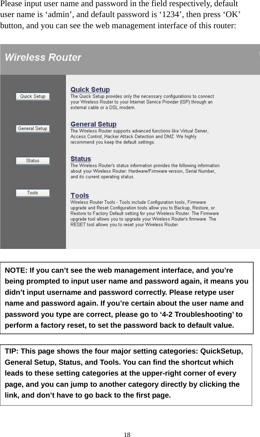 18 Please input user name and password in the field respectively, default user name is ‘admin’, and default password is ‘1234’, then press ‘OK’ button, and you can see the web management interface of this router:             NOTE: If you can’t see the web management interface, and you’re being prompted to input user name and password again, it means you didn’t input username and password correctly. Please retype user name and password again. If you’re certain about the user name and password you type are correct, please go to ‘4-2 Troubleshooting’ to perform a factory reset, to set the password back to default value. TIP: This page shows the four major setting categories: QuickSetup, General Setup, Status, and Tools. You can find the shortcut which leads to these setting categories at the upper-right corner of every page, and you can jump to another category directly by clicking the link, and don’t have to go back to the first page. 