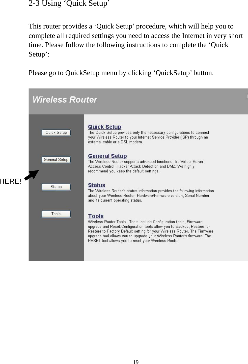 19 2-3 Using ‘Quick Setup’  This router provides a ‘Quick Setup’ procedure, which will help you to complete all required settings you need to access the Internet in very short time. Please follow the following instructions to complete the ‘Quick Setup’:  Please go to QuickSetup menu by clicking ‘QuickSetup’ button.            HERE! 