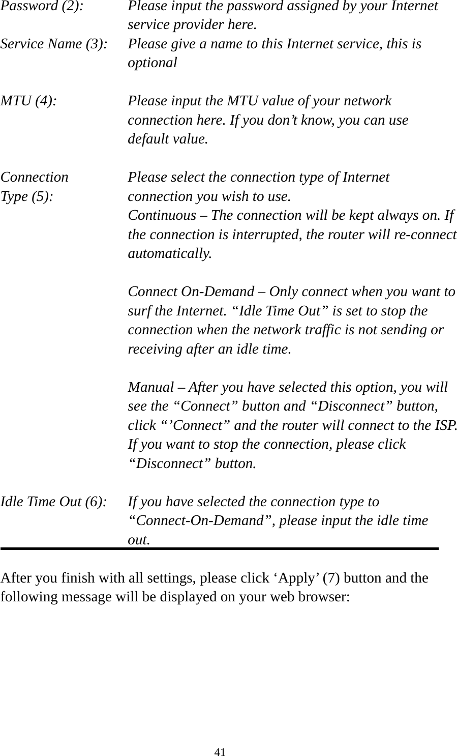 41 Password (2):    Please input the password assigned by your Internet service provider here. Service Name (3):    Please give a name to this Internet service, this is optional  MTU (4):    Please input the MTU value of your network connection here. If you don’t know, you can use default value.  Connection       Please select the connection type of Internet Type (5):    connection you wish to use. Continuous – The connection will be kept always on. If the connection is interrupted, the router will re-connect automatically.  Connect On-Demand – Only connect when you want to surf the Internet. “Idle Time Out” is set to stop the connection when the network traffic is not sending or receiving after an idle time.  Manual – After you have selected this option, you will see the “Connect” button and “Disconnect” button, click “’Connect” and the router will connect to the ISP. If you want to stop the connection, please click “Disconnect” button.  Idle Time Out (6):    If you have selected the connection type to “Connect-On-Demand”, please input the idle time out.  After you finish with all settings, please click ‘Apply’ (7) button and the following message will be displayed on your web browser:  