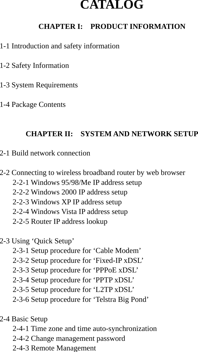 CATALOG  CHAPTER I:    PRODUCT INFORMATION  1-1 Introduction and safety information  1-2 Safety Information  1-3 System Requirements  1-4 Package Contents   CHAPTER II:    SYSTEM AND NETWORK SETUP  2-1 Build network connection  2-2 Connecting to wireless broadband router by web browser   2-2-1 Windows 95/98/Me IP address setup   2-2-2 Windows 2000 IP address setup  2-2-3 Windows XP IP address setup   2-2-4 Windows Vista IP address setup   2-2-5 Router IP address lookup  2-3 Using ‘Quick Setup’   2-3-1 Setup procedure for ‘Cable Modem’   2-3-2 Setup procedure for ‘Fixed-IP xDSL’   2-3-3 Setup procedure for ‘PPPoE xDSL’   2-3-4 Setup procedure for ‘PPTP xDSL’   2-3-5 Setup procedure for ‘L2TP xDSL’   2-3-6 Setup procedure for ‘Telstra Big Pond’  2-4 Basic Setup   2-4-1 Time zone and time auto-synchronization   2-4-2 Change management password   2-4-3 Remote Management   