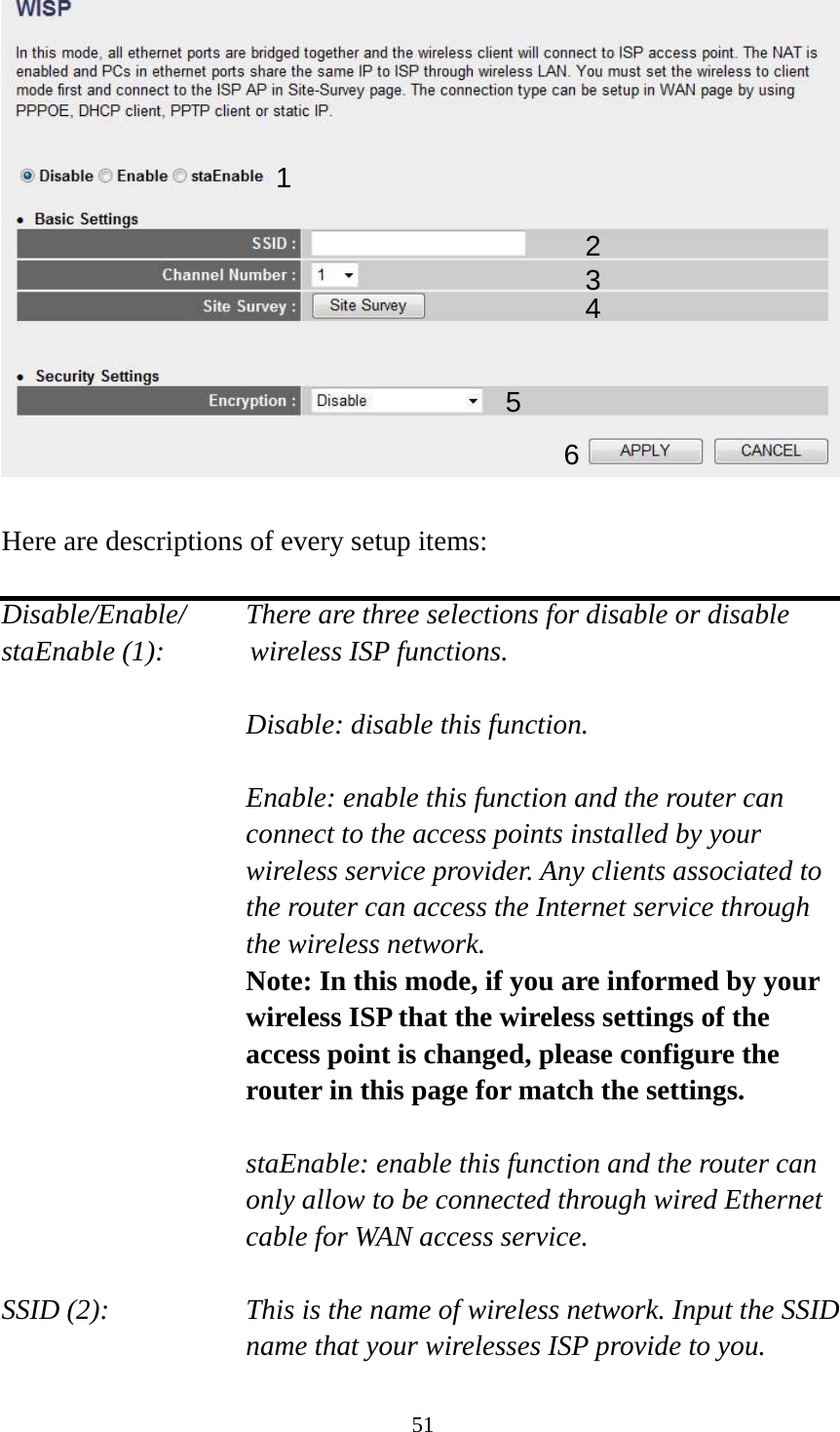 51   Here are descriptions of every setup items:  Disable/Enable/    There are three selections for disable or disable   staEnable (1):      wireless ISP functions.  Disable: disable this function.  Enable: enable this function and the router can connect to the access points installed by your wireless service provider. Any clients associated to the router can access the Internet service through the wireless network. Note: In this mode, if you are informed by your wireless ISP that the wireless settings of the access point is changed, please configure the router in this page for match the settings.  staEnable: enable this function and the router can only allow to be connected through wired Ethernet cable for WAN access service.  SSID (2):    This is the name of wireless network. Input the SSID name that your wirelesses ISP provide to you. 1 2345 6