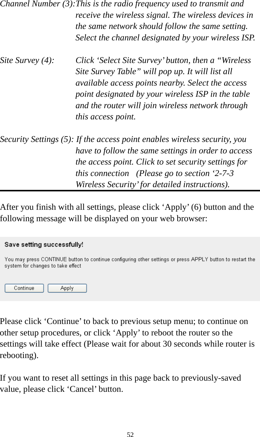 52  Channel Number (3):This is the radio frequency used to transmit and receive the wireless signal. The wireless devices in the same network should follow the same setting. Select the channel designated by your wireless ISP.  Site Survey (4):    Click ‘Select Site Survey’ button, then a “Wireless Site Survey Table” will pop up. It will list all available access points nearby. Select the access point designated by your wireless ISP in the table and the router will join wireless network through this access point.  Security Settings (5): If the access point enables wireless security, you have to follow the same settings in order to access the access point. Click to set security settings for this connection  (Please go to section ‘2-7-3 Wireless Security’ for detailed instructions).  After you finish with all settings, please click ‘Apply’ (6) button and the following message will be displayed on your web browser:    Please click ‘Continue’ to back to previous setup menu; to continue on other setup procedures, or click ‘Apply’ to reboot the router so the settings will take effect (Please wait for about 30 seconds while router is rebooting).  If you want to reset all settings in this page back to previously-saved value, please click ‘Cancel’ button. 