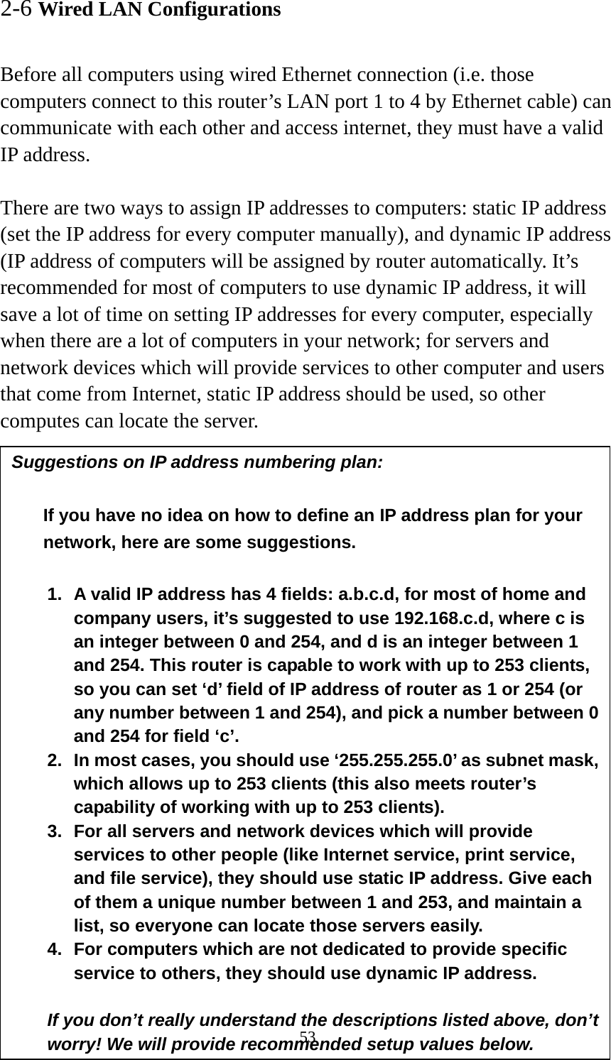 53 2-6 Wired LAN Configurations  Before all computers using wired Ethernet connection (i.e. those computers connect to this router’s LAN port 1 to 4 by Ethernet cable) can communicate with each other and access internet, they must have a valid IP address.  There are two ways to assign IP addresses to computers: static IP address (set the IP address for every computer manually), and dynamic IP address (IP address of computers will be assigned by router automatically. It’s recommended for most of computers to use dynamic IP address, it will save a lot of time on setting IP addresses for every computer, especially when there are a lot of computers in your network; for servers and network devices which will provide services to other computer and users that come from Internet, static IP address should be used, so other computes can locate the server.  Suggestions on IP address numbering plan:    If you have no idea on how to define an IP address plan for your network, here are some suggestions.    1.  A valid IP address has 4 fields: a.b.c.d, for most of home and company users, it’s suggested to use 192.168.c.d, where c is an integer between 0 and 254, and d is an integer between 1 and 254. This router is capable to work with up to 253 clients, so you can set ‘d’ field of IP address of router as 1 or 254 (or any number between 1 and 254), and pick a number between 0 and 254 for field ‘c’. 2.  In most cases, you should use ‘255.255.255.0’ as subnet mask, which allows up to 253 clients (this also meets router’s capability of working with up to 253 clients). 3.  For all servers and network devices which will provide services to other people (like Internet service, print service, and file service), they should use static IP address. Give each of them a unique number between 1 and 253, and maintain a list, so everyone can locate those servers easily. 4.  For computers which are not dedicated to provide specific service to others, they should use dynamic IP address.  If you don’t really understand the descriptions listed above, don’t worry! We will provide recommended setup values below. 