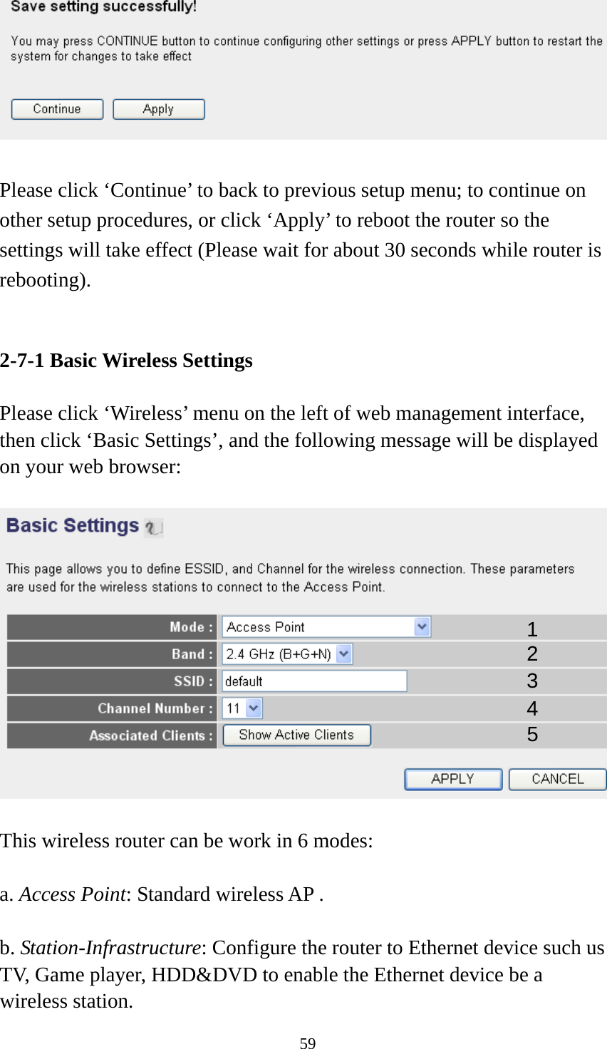 59   Please click ‘Continue’ to back to previous setup menu; to continue on other setup procedures, or click ‘Apply’ to reboot the router so the settings will take effect (Please wait for about 30 seconds while router is rebooting).   2-7-1 Basic Wireless Settings  Please click ‘Wireless’ menu on the left of web management interface, then click ‘Basic Settings’, and the following message will be displayed on your web browser:    This wireless router can be work in 6 modes:    a. Access Point: Standard wireless AP .  b. Station-Infrastructure: Configure the router to Ethernet device such us TV, Game player, HDD&amp;DVD to enable the Ethernet device be a wireless station. 1 2 3 4 5 