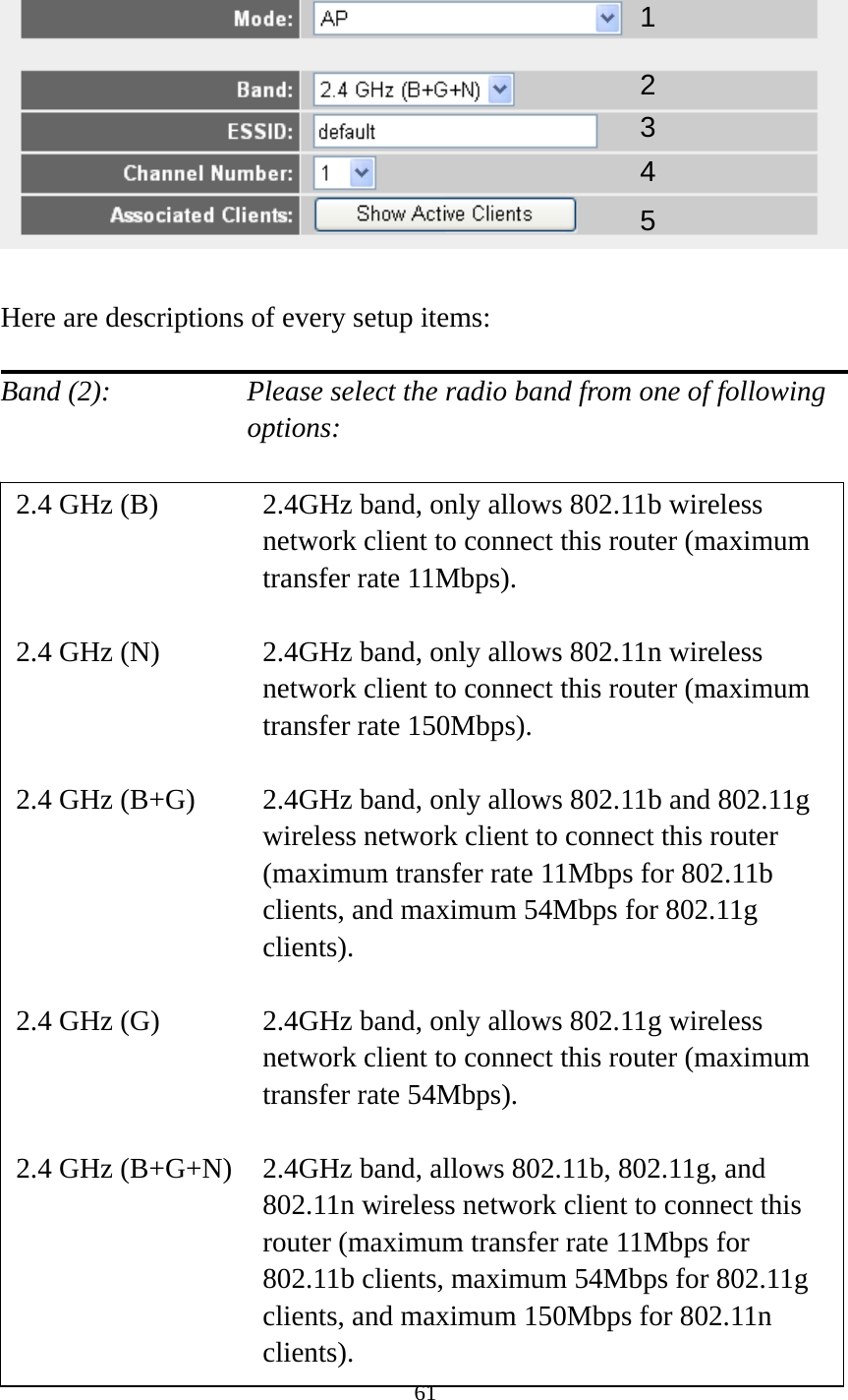 61    Here are descriptions of every setup items:  Band (2):    Please select the radio band from one of following options:                         12 34 2.4 GHz (B)  2.4GHz band, only allows 802.11b wireless network client to connect this router (maximum transfer rate 11Mbps).  2.4 GHz (N)  2.4GHz band, only allows 802.11n wireless network client to connect this router (maximum transfer rate 150Mbps).  2.4 GHz (B+G)    2.4GHz band, only allows 802.11b and 802.11g wireless network client to connect this router (maximum transfer rate 11Mbps for 802.11b clients, and maximum 54Mbps for 802.11g clients).  2.4 GHz (G)    2.4GHz band, only allows 802.11g wireless network client to connect this router (maximum transfer rate 54Mbps).  2.4 GHz (B+G+N)    2.4GHz band, allows 802.11b, 802.11g, and 802.11n wireless network client to connect this router (maximum transfer rate 11Mbps for 802.11b clients, maximum 54Mbps for 802.11g clients, and maximum 150Mbps for 802.11n clients). 5 