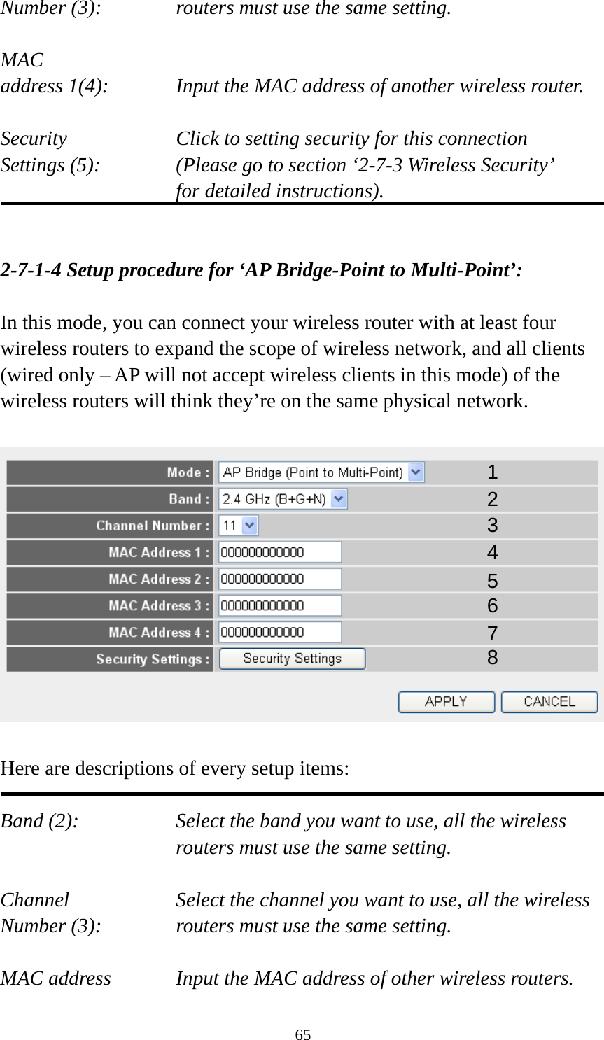 65 Number (3):  routers must use the same setting.  MAC address 1(4):  Input the MAC address of another wireless router.  Security    Click to setting security for this connection Settings (5):  (Please go to section ‘2-7-3 Wireless Security’   for detailed instructions).   2-7-1-4 Setup procedure for ‘AP Bridge-Point to Multi-Point’:  In this mode, you can connect your wireless router with at least four wireless routers to expand the scope of wireless network, and all clients (wired only – AP will not accept wireless clients in this mode) of the wireless routers will think they’re on the same physical network.    Here are descriptions of every setup items:  Band (2):  Select the band you want to use, all the wireless routers must use the same setting.  Channel  Select the channel you want to use, all the wireless Number (3):  routers must use the same setting.  MAC address    Input the MAC address of other wireless routers. 1 2 3 4 5 6 7 8 