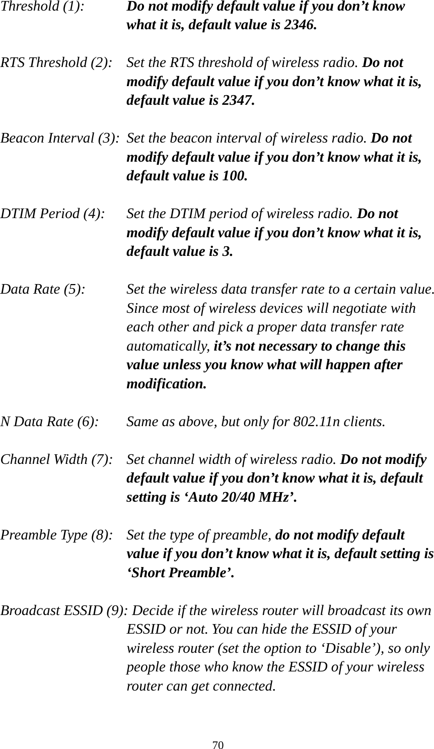 70 Threshold (1):  Do not modify default value if you don’t know what it is, default value is 2346.  RTS Threshold (2):    Set the RTS threshold of wireless radio. Do not modify default value if you don’t know what it is, default value is 2347.  Beacon Interval (3):  Set the beacon interval of wireless radio. Do not modify default value if you don’t know what it is, default value is 100.  DTIM Period (4):    Set the DTIM period of wireless radio. Do not modify default value if you don’t know what it is, default value is 3.  Data Rate (5):    Set the wireless data transfer rate to a certain value. Since most of wireless devices will negotiate with each other and pick a proper data transfer rate automatically, it’s not necessary to change this value unless you know what will happen after modification.  N Data Rate (6):   Same as above, but only for 802.11n clients.  Channel Width (7):    Set channel width of wireless radio. Do not modify default value if you don’t know what it is, default setting is ‘Auto 20/40 MHz’.  Preamble Type (8):    Set the type of preamble, do not modify default value if you don’t know what it is, default setting is ‘Short Preamble’.  Broadcast ESSID (9): Decide if the wireless router will broadcast its own ESSID or not. You can hide the ESSID of your wireless router (set the option to ‘Disable’), so only people those who know the ESSID of your wireless router can get connected.  