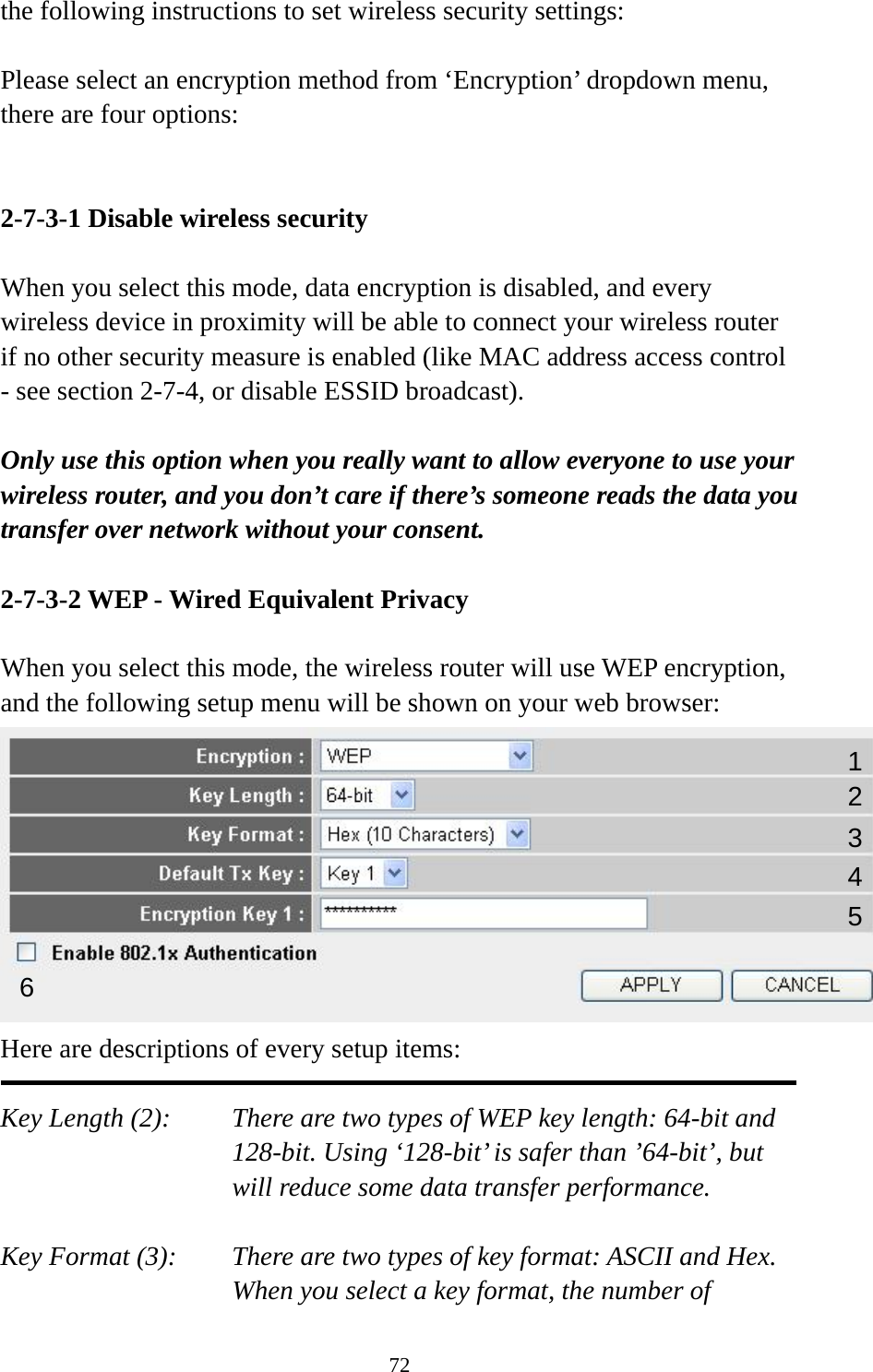 72 the following instructions to set wireless security settings:  Please select an encryption method from ‘Encryption’ dropdown menu, there are four options:   2-7-3-1 Disable wireless security  When you select this mode, data encryption is disabled, and every wireless device in proximity will be able to connect your wireless router if no other security measure is enabled (like MAC address access control - see section 2-7-4, or disable ESSID broadcast).    Only use this option when you really want to allow everyone to use your wireless router, and you don’t care if there’s someone reads the data you transfer over network without your consent.  2-7-3-2 WEP - Wired Equivalent Privacy  When you select this mode, the wireless router will use WEP encryption, and the following setup menu will be shown on your web browser:  Here are descriptions of every setup items:  Key Length (2):    There are two types of WEP key length: 64-bit and 128-bit. Using ‘128-bit’ is safer than ’64-bit’, but will reduce some data transfer performance.  Key Format (3):    There are two types of key format: ASCII and Hex. When you select a key format, the number of 123 5 6 4 