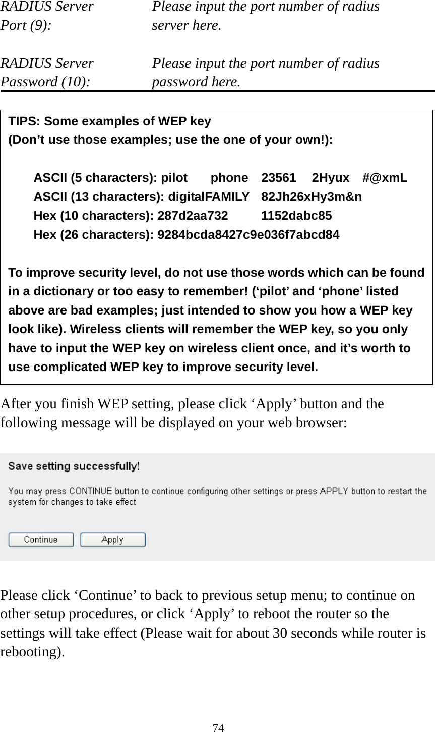 74  RADIUS Server      Please input the port number of radius Port (9):    server here.  RADIUS Server      Please input the port number of radius Password (10):      password here.                 After you finish WEP setting, please click ‘Apply’ button and the following message will be displayed on your web browser:    Please click ‘Continue’ to back to previous setup menu; to continue on other setup procedures, or click ‘Apply’ to reboot the router so the settings will take effect (Please wait for about 30 seconds while router is rebooting).   TIPS: Some examples of WEP key   (Don’t use those examples; use the one of your own!):  ASCII (5 characters): pilot    phone    23561    2Hyux    #@xmL ASCII (13 characters): digitalFAMILY  82Jh26xHy3m&amp;n Hex (10 characters): 287d2aa732   1152dabc85 Hex (26 characters): 9284bcda8427c9e036f7abcd84  To improve security level, do not use those words which can be found in a dictionary or too easy to remember! (‘pilot’ and ‘phone’ listed above are bad examples; just intended to show you how a WEP key look like). Wireless clients will remember the WEP key, so you only have to input the WEP key on wireless client once, and it’s worth to use complicated WEP key to improve security level. 