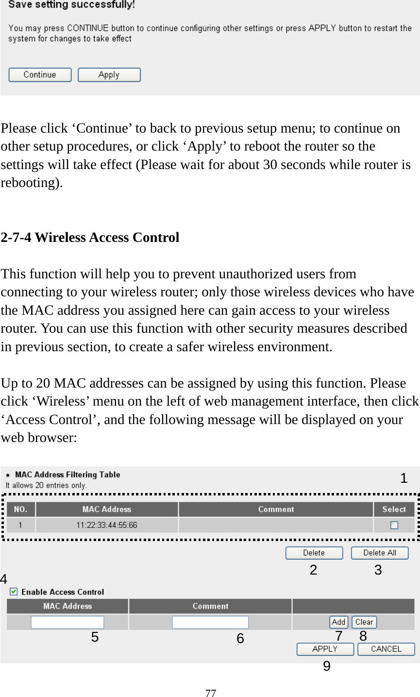 77    Please click ‘Continue’ to back to previous setup menu; to continue on other setup procedures, or click ‘Apply’ to reboot the router so the settings will take effect (Please wait for about 30 seconds while router is rebooting).   2-7-4 Wireless Access Control  This function will help you to prevent unauthorized users from connecting to your wireless router; only those wireless devices who have the MAC address you assigned here can gain access to your wireless router. You can use this function with other security measures described in previous section, to create a safer wireless environment.  Up to 20 MAC addresses can be assigned by using this function. Please click ‘Wireless’ menu on the left of web management interface, then click ‘Access Control’, and the following message will be displayed on your web browser:   123 4 67895 