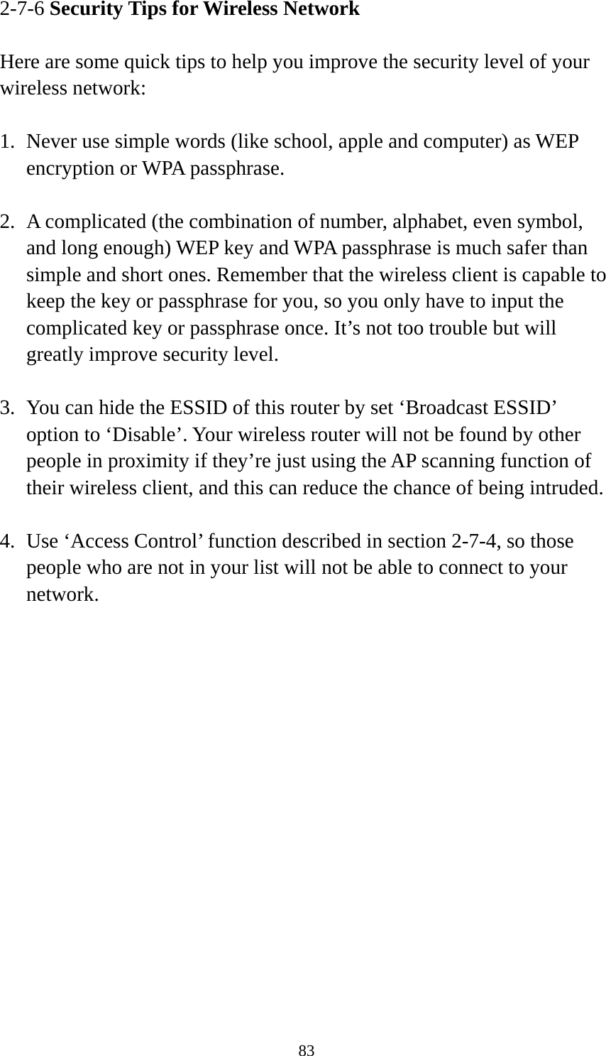 83 2-7-6 Security Tips for Wireless Network  Here are some quick tips to help you improve the security level of your wireless network:  1. Never use simple words (like school, apple and computer) as WEP encryption or WPA passphrase.  2. A complicated (the combination of number, alphabet, even symbol, and long enough) WEP key and WPA passphrase is much safer than simple and short ones. Remember that the wireless client is capable to keep the key or passphrase for you, so you only have to input the complicated key or passphrase once. It’s not too trouble but will greatly improve security level.  3. You can hide the ESSID of this router by set ‘Broadcast ESSID’ option to ‘Disable’. Your wireless router will not be found by other people in proximity if they’re just using the AP scanning function of their wireless client, and this can reduce the chance of being intruded.  4. Use ‘Access Control’ function described in section 2-7-4, so those people who are not in your list will not be able to connect to your network. 