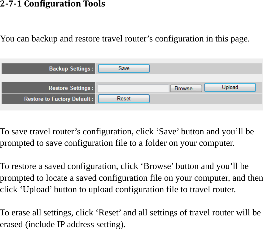 271ConfigurationTools You can backup and restore travel router’s configuration in this page.    To save travel router’s configuration, click ‘Save’ button and you’ll be prompted to save configuration file to a folder on your computer.  To restore a saved configuration, click ‘Browse’ button and you’ll be prompted to locate a saved configuration file on your computer, and then click ‘Upload’ button to upload configuration file to travel router.  To erase all settings, click ‘Reset’ and all settings of travel router will be erased (include IP address setting).   