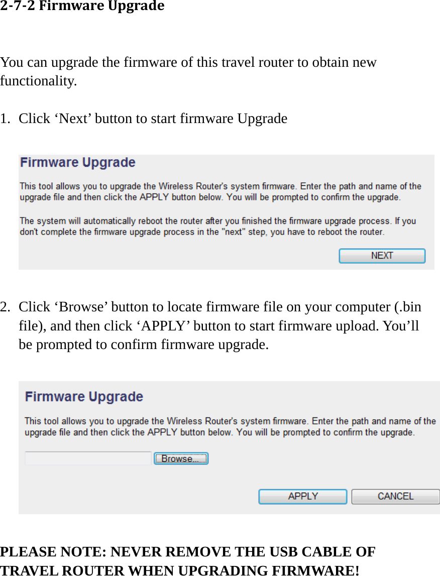 272FirmwareUpgrade You can upgrade the firmware of this travel router to obtain new functionality.  1. Click ‘Next’ button to start firmware Upgrade    2. Click ‘Browse’ button to locate firmware file on your computer (.bin file), and then click ‘APPLY’ button to start firmware upload. You’ll be prompted to confirm firmware upgrade.    PLEASE NOTE: NEVER REMOVE THE USB CABLE OF TRAVEL ROUTER WHEN UPGRADING FIRMWARE!   