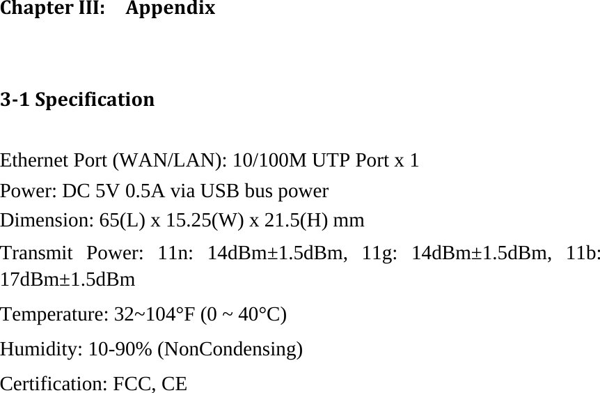 ChapterIII:Appendix31SpecificationEthernet Port (WAN/LAN): 10/100M UTP Port x 1 Power: DC 5V 0.5A via USB bus power Dimension: 65(L) x 15.25(W) x 21.5(H) mm   Transmit Power: 11n: 14dBm±1.5dBm, 11g: 14dBm±1.5dBm, 11b: 17dBm±1.5dBm  Temperature: 32~104°F (0 ~ 40°C) Humidity: 10-90% (NonCondensing) Certification: FCC, CE   