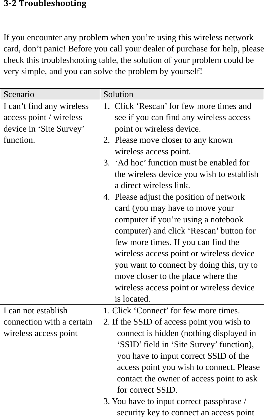 32Troubleshooting If you encounter any problem when you’re using this wireless network card, don’t panic! Before you call your dealer of purchase for help, please check this troubleshooting table, the solution of your problem could be very simple, and you can solve the problem by yourself!  Scenario  Solution I can’t find any wireless access point / wireless device in ‘Site Survey’ function. 1. Click ‘Rescan’ for few more times and see if you can find any wireless access point or wireless device. 2. Please move closer to any known wireless access point. 3. ‘Ad hoc’ function must be enabled for the wireless device you wish to establish a direct wireless link. 4. Please adjust the position of network card (you may have to move your computer if you’re using a notebook computer) and click ‘Rescan’ button for few more times. If you can find the wireless access point or wireless device you want to connect by doing this, try to move closer to the place where the wireless access point or wireless device is located. I can not establish connection with a certain wireless access point 1. Click ‘Connect’ for few more times. 2. If the SSID of access point you wish to connect is hidden (nothing displayed in ‘SSID’ field in ‘Site Survey’ function), you have to input correct SSID of the access point you wish to connect. Please contact the owner of access point to ask for correct SSID. 3. You have to input correct passphrase / security key to connect an access point 