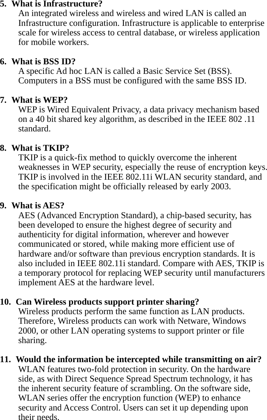   5. What is Infrastructure? An integrated wireless and wireless and wired LAN is called an Infrastructure configuration. Infrastructure is applicable to enterprise scale for wireless access to central database, or wireless application for mobile workers.  6. What is BSS ID? A specific Ad hoc LAN is called a Basic Service Set (BSS). Computers in a BSS must be configured with the same BSS ID.  7. What is WEP? WEP is Wired Equivalent Privacy, a data privacy mechanism based on a 40 bit shared key algorithm, as described in the IEEE 802 .11 standard.  8. What is TKIP? TKIP is a quick-fix method to quickly overcome the inherent weaknesses in WEP security, especially the reuse of encryption keys. TKIP is involved in the IEEE 802.11i WLAN security standard, and the specification might be officially released by early 2003.  9. What is AES? AES (Advanced Encryption Standard), a chip-based security, has been developed to ensure the highest degree of security and authenticity for digital information, wherever and however communicated or stored, while making more efficient use of hardware and/or software than previous encryption standards. It is also included in IEEE 802.11i standard. Compare with AES, TKIP is a temporary protocol for replacing WEP security until manufacturers implement AES at the hardware level.  10.   Can Wireless products support printer sharing?   Wireless products perform the same function as LAN products. Therefore, Wireless products can work with Netware, Windows 2000, or other LAN operating systems to support printer or file sharing.  11.   Would the information be intercepted while transmitting on air? WLAN features two-fold protection in security. On the hardware side, as with Direct Sequence Spread Spectrum technology, it has the inherent security feature of scrambling. On the software side, WLAN series offer the encryption function (WEP) to enhance security and Access Control. Users can set it up depending upon their needs. 