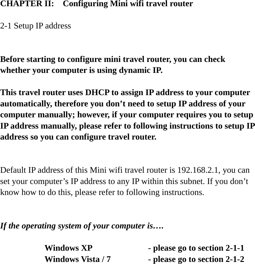 CHAPTER II:    Configuring Mini wifi travel router  2-1 Setup IP address  Before starting to configure mini travel router, you can check whether your computer is using dynamic IP.    This travel router uses DHCP to assign IP address to your computer automatically, therefore you don’t need to setup IP address of your computer manually; however, if your computer requires you to setup IP address manually, please refer to following instructions to setup IP address so you can configure travel router.  Default IP address of this Mini wifi travel router is 192.168.2.1, you can set your computer’s IP address to any IP within this subnet. If you don’t know how to do this, please refer to following instructions.   If the operating system of your computer is….     Windows XP        - please go to section 2-1-1       Windows Vista / 7      - please go to section 2-1-2  