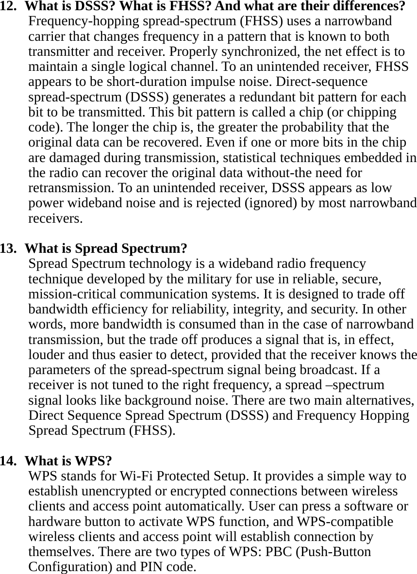   12.   What is DSSS? What is FHSS? And what are their differences? Frequency-hopping spread-spectrum (FHSS) uses a narrowband carrier that changes frequency in a pattern that is known to both transmitter and receiver. Properly synchronized, the net effect is to maintain a single logical channel. To an unintended receiver, FHSS appears to be short-duration impulse noise. Direct-sequence spread-spectrum (DSSS) generates a redundant bit pattern for each bit to be transmitted. This bit pattern is called a chip (or chipping code). The longer the chip is, the greater the probability that the original data can be recovered. Even if one or more bits in the chip are damaged during transmission, statistical techniques embedded in the radio can recover the original data without-the need for retransmission. To an unintended receiver, DSSS appears as low power wideband noise and is rejected (ignored) by most narrowband receivers.  13.   What is Spread Spectrum? Spread Spectrum technology is a wideband radio frequency technique developed by the military for use in reliable, secure, mission-critical communication systems. It is designed to trade off bandwidth efficiency for reliability, integrity, and security. In other words, more bandwidth is consumed than in the case of narrowband transmission, but the trade off produces a signal that is, in effect, louder and thus easier to detect, provided that the receiver knows the parameters of the spread-spectrum signal being broadcast. If a receiver is not tuned to the right frequency, a spread –spectrum signal looks like background noise. There are two main alternatives, Direct Sequence Spread Spectrum (DSSS) and Frequency Hopping Spread Spectrum (FHSS).  14.  What is WPS? WPS stands for Wi-Fi Protected Setup. It provides a simple way to establish unencrypted or encrypted connections between wireless clients and access point automatically. User can press a software or hardware button to activate WPS function, and WPS-compatible wireless clients and access point will establish connection by themselves. There are two types of WPS: PBC (Push-Button Configuration) and PIN code.  