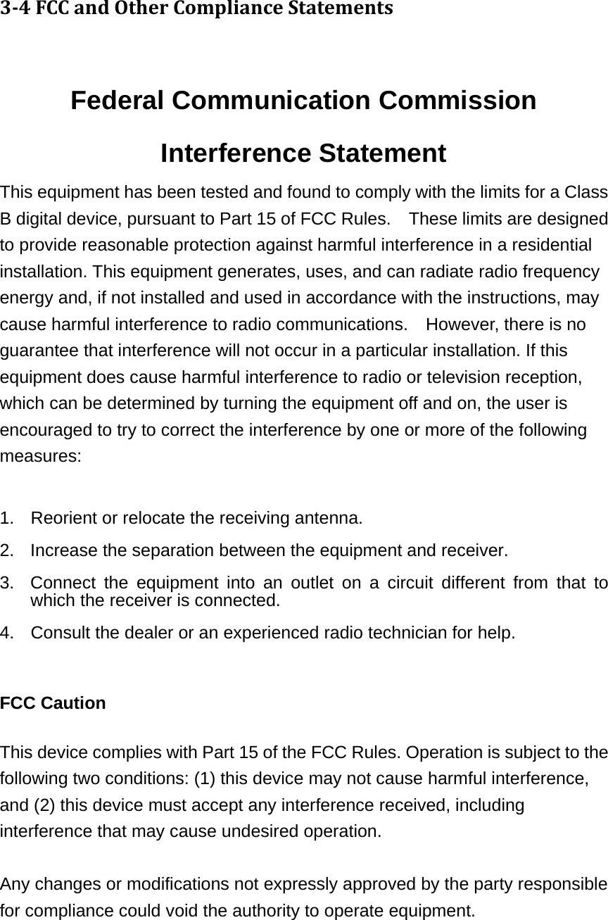 34FCCandOtherComplianceStatements Federal Communication Commission Interference Statement This equipment has been tested and found to comply with the limits for a Class B digital device, pursuant to Part 15 of FCC Rules.    These limits are designed to provide reasonable protection against harmful interference in a residential installation. This equipment generates, uses, and can radiate radio frequency energy and, if not installed and used in accordance with the instructions, may cause harmful interference to radio communications.    However, there is no guarantee that interference will not occur in a particular installation. If this equipment does cause harmful interference to radio or television reception, which can be determined by turning the equipment off and on, the user is encouraged to try to correct the interference by one or more of the following measures:    1.  Reorient or relocate the receiving antenna. 2.  Increase the separation between the equipment and receiver. 3.  Connect the equipment into an outlet on a circuit different from that to which the receiver is connected. 4.  Consult the dealer or an experienced radio technician for help.  FCC Caution  This device complies with Part 15 of the FCC Rules. Operation is subject to the following two conditions: (1) this device may not cause harmful interference, and (2) this device must accept any interference received, including interference that may cause undesired operation.   Any changes or modifications not expressly approved by the party responsible for compliance could void the authority to operate equipment.  