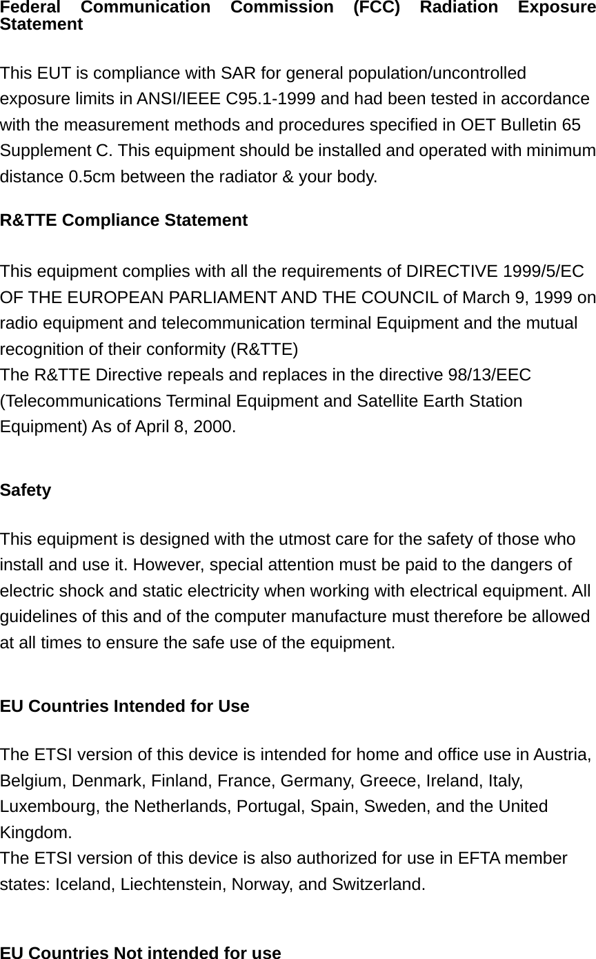 Federal Communication Commission (FCC) Radiation Exposure Statement  This EUT is compliance with SAR for general population/uncontrolled exposure limits in ANSI/IEEE C95.1-1999 and had been tested in accordance with the measurement methods and procedures specified in OET Bulletin 65 Supplement C. This equipment should be installed and operated with minimum distance 0.5cm between the radiator &amp; your body. R&amp;TTE Compliance Statement  This equipment complies with all the requirements of DIRECTIVE 1999/5/EC OF THE EUROPEAN PARLIAMENT AND THE COUNCIL of March 9, 1999 on radio equipment and telecommunication terminal Equipment and the mutual recognition of their conformity (R&amp;TTE) The R&amp;TTE Directive repeals and replaces in the directive 98/13/EEC (Telecommunications Terminal Equipment and Satellite Earth Station Equipment) As of April 8, 2000.  Safety  This equipment is designed with the utmost care for the safety of those who install and use it. However, special attention must be paid to the dangers of electric shock and static electricity when working with electrical equipment. All guidelines of this and of the computer manufacture must therefore be allowed at all times to ensure the safe use of the equipment.  EU Countries Intended for Use    The ETSI version of this device is intended for home and office use in Austria, Belgium, Denmark, Finland, France, Germany, Greece, Ireland, Italy, Luxembourg, the Netherlands, Portugal, Spain, Sweden, and the United Kingdom. The ETSI version of this device is also authorized for use in EFTA member states: Iceland, Liechtenstein, Norway, and Switzerland.  EU Countries Not intended for use    